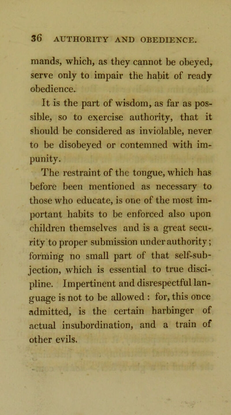 mands, which, as they cannot be obeyed, serve only to impair the habit of ready obedience. It is the part of wisdom, as far as pos- sible, so to exercise authority, that it should be considered as inviolable, never to be disobeyed or contemned with im- punity. The restraint of the tongue, which has before been mentioned as necessary to those who educate, is one of the most im- portant habits to be enforced also upon children themselves and is a gi’eat secu- rity to proper submission under authority; forming no small part of that self-sub- jection, which is essential to true disci- pline. Impertinent and disrespectful lan- guage is not to be allowed : for, this once admitted, is the certain harbinger of actual insubordination, and a train of other evils.
