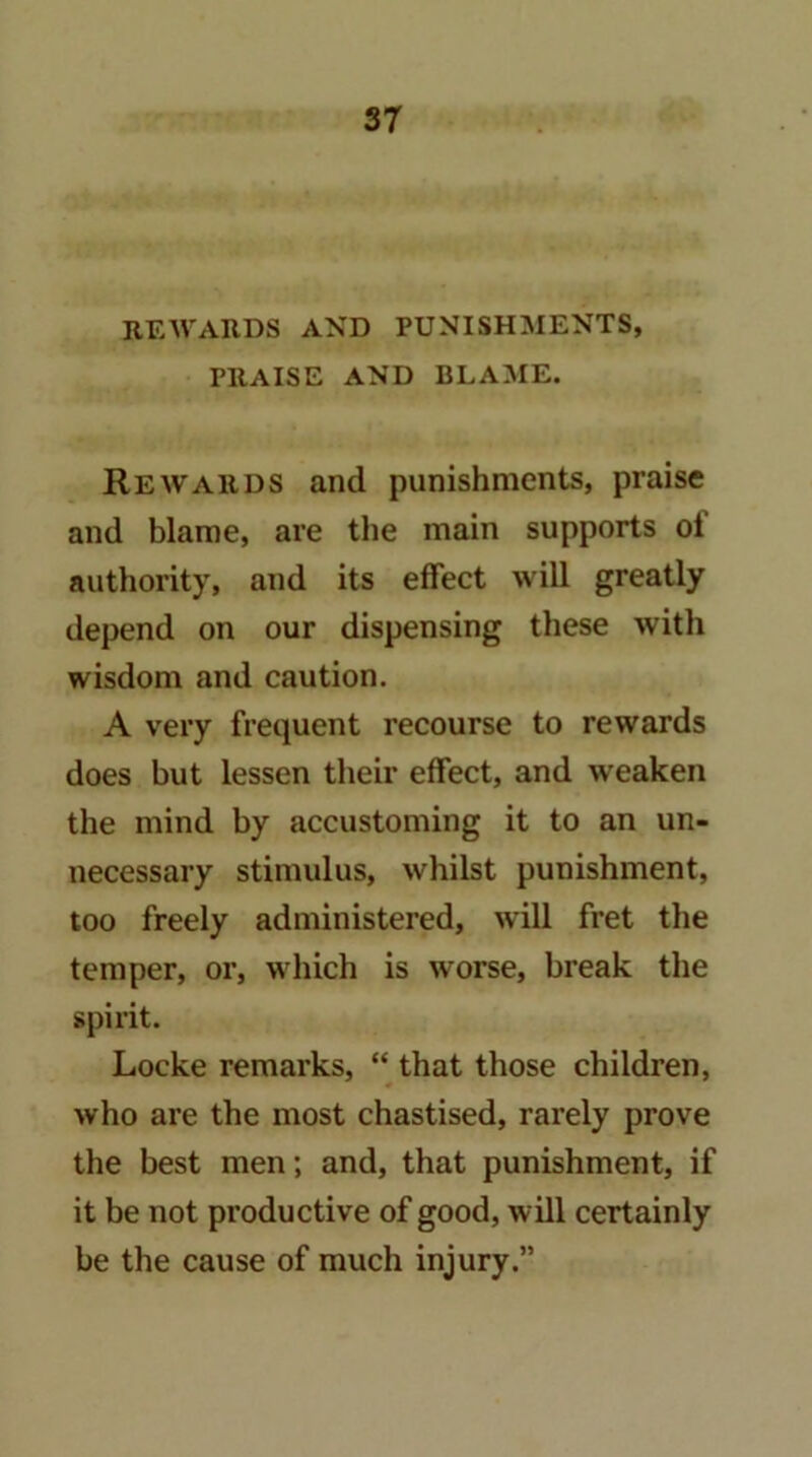 REWARDS AND PUNISHMENTS, PRAISE AND BLAME. Rewards and punishments, praise and blame, are the main supports of authority, and its effect will greatly depend on our dispensing these with wisdom and caution. A very frequent recourse to rewards does but lessen their effect, and weaken the mind by accustoming it to an un- necessary stimulus, whilst punishment, too freely administered, will fret the temper, or, which is worse, break the spirit. Locke remarks, “ that those children, who are the most chastised, rarely prove the best men; and, that punishment, if it be not productive of good, will certainly be the cause of much injury.”