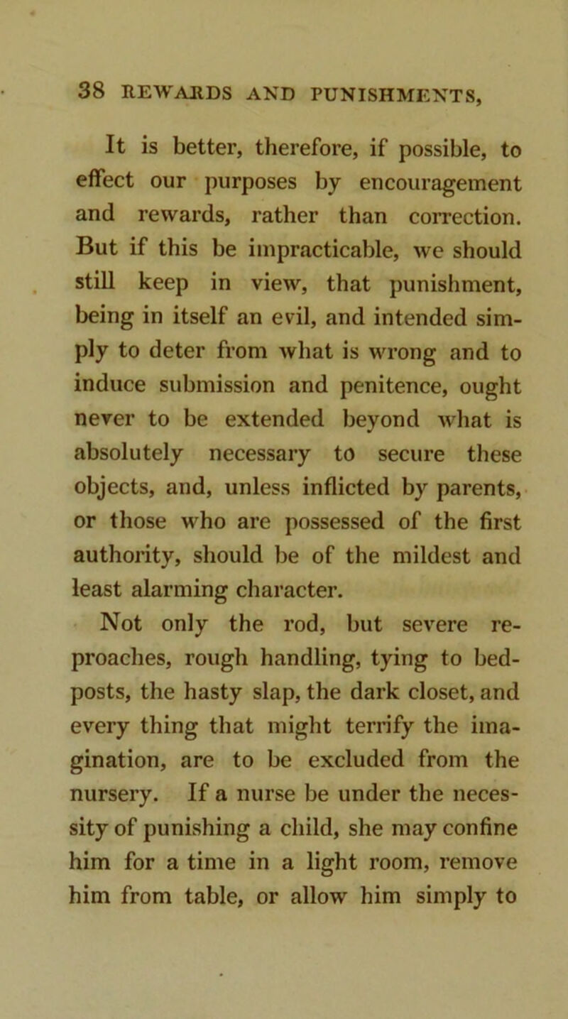 It is better, therefore, if possible, to effect our purposes by encouragement and rewards, rather than correction. But if this be impracticable, wc should still keep in view, that punishment, being in itself an evil, and intended sim- ply to deter from what is wrong and to induce submission and penitence, ought never to be extended beyond what is absolutely necessary to secure these objects, and, unless inflicted by parents, or those who are possessed of the first authority, should he of the mildest and least alarming character. Not only the rod, hut severe re- proaches, rough handling, tying to bed- posts, the hasty slap, the dark closet, and every thing that might terrify the ima- gination, are to be excluded from the nursery. If a nurse be under the neces- sity of punishing a child, she may confine him for a time in a light room, remove him from table, or allow him simply to