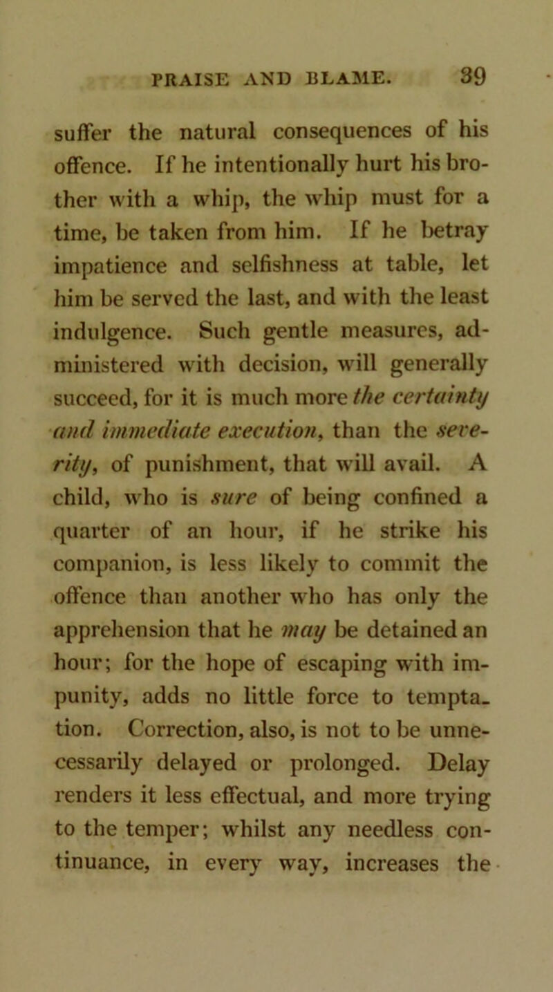 suffer the natural consequences of his offence. If he intentionally hurt his bro- ther with a whip, the whip must for a time, be taken from him. If he lietray impatience and selfishness at table, let him be served the last, and with the least indulgence. Such gentle measures, ad- ministered with decision, will generally succeed, for it is much more the certainty and immediate execution, than the aere- riUj, of punishment, that will avail. A child, who is sure of being confined a quarter of an hour, if he strike his companion, is less likely to commit the offence than another who has only the appreliension that he may be detained an hour; for the hope of escaping with im- punity, adds no little force to tempta- tion. Correction, also, is not to be unne- cessarily delayed or prolonged. Delay renders it less effectual, and more trying to the temper; whilst any needless con- tinuance, in every way, increases the