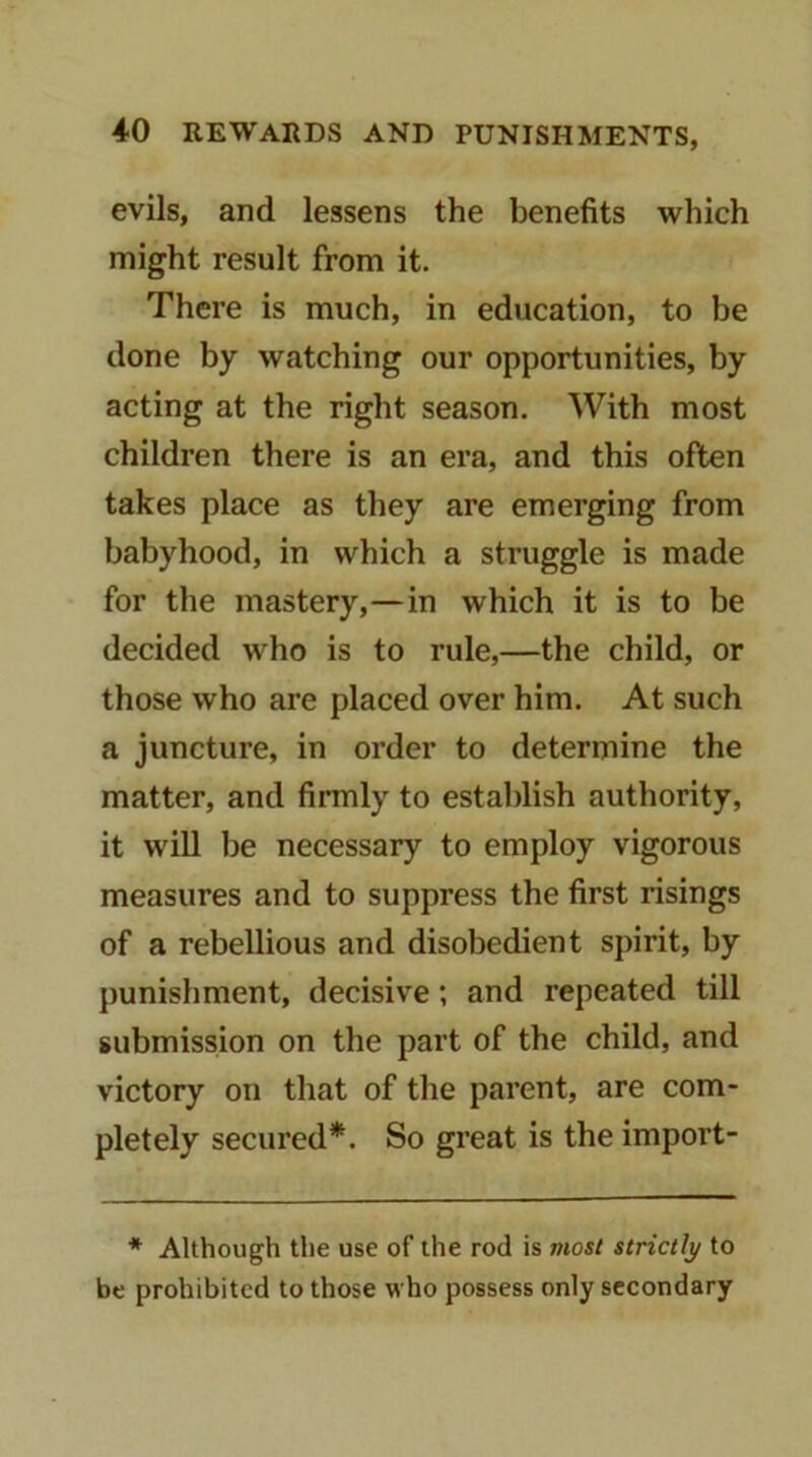 evils, and lessens the benefits which might result from it. There is much, in education, to be done by watching our opportunities, by acting at the right season. With most children there is an era, and this often takes place as they are emerging from babyhood, in which a struggle is made for the mastery,—in which it is to be decided who is to rule,—the child, or those who are placed over him. At such a juncture, in order to determine the matter, and firmly to establish authority, it will be necessary to employ vigorous measures and to suppress the first risings of a rebellious and disobedient spirit, by punishment, decisive; and repeated till submission on the part of the child, and victory on that of the parent, are com- pletely secured*. So great is the import- * Although the use of the rod is most strictly to be prohibited to those who possess only secondary