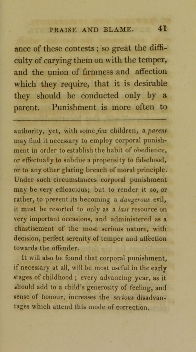 ance of these contests ; so great the diffi- culty of carying them on with tlie temper, and the union of firmness and affection which they require, that it is desirable they should be conducted only by a parent. Punishment is more often to authority, yet, with someyw children, a parent may find it necessary to employ corporal punish- ment in order to establish the habit of obedience, or efFectually to subdue a propensity to falsehood, or to any other glaring breach of moral principle. Under such circumstances corporal punishment may be very efficacious; but to render it so, or rather, to prevent its becoming a dangerous evil, it must be resorted to only as a last resource on very important occasions, and administered as a chastisement of the most serious nature, with decision, perfect serenity of temper and affection towards the offender. It will also be found that corporal punishment, if necessary at all, will be most useful in the early stages of childhood ; every advancing year, as it should add to a child's generosity of feeling, and sense of honour, increases the serious disadvan- tages which attend this mode of correction.