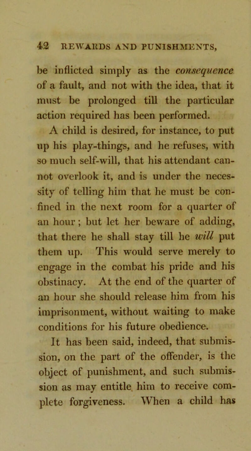 be inflicted simply as the consequence of a fault, and not with the idea, that it must be prolonged till the particular action required has been performed. A child is desired, for instance, to put up his play-things, and he refuses, with so much self-will, that his attendant can- not overlook it, and is under the neces- sity of telling him that he must be con- fined in the next room for a quarter of an hour; but let her beware of adding, that there he shall stay till he will put them up. This would serve merely to engage in the combat his pride and his obstinacy. At the end of the quarter of an hour she should release him from his imprisonment, without waiting to make conditions for his future obedience. It has been said, indeed, that submis- sion, on the part of the offender, is the object of punishment, and such submis- sion as may entitle, him to receive com- plete forgiveness. When a child has