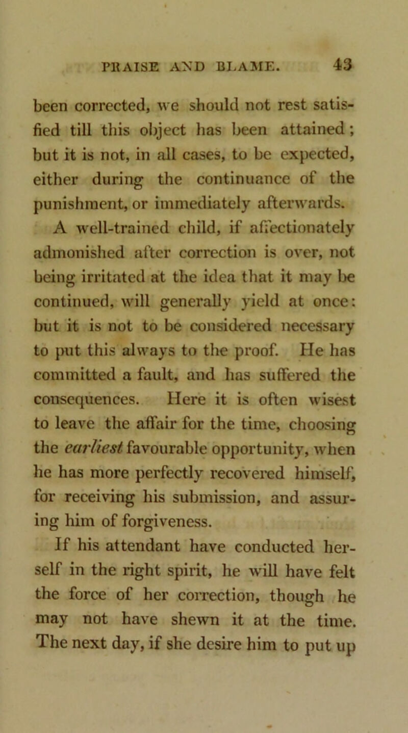 been corrected, we should not rest satis- fied till this object has been attained; but it is not, in all cases, to be expected, either during the continuance of the punishment, or immediately afterwards. A well-trained child, if afiectionately admonished after correction is over, not being irritated at the idea that it may be continued, will generally yield at once: but it is not to be considered necessary to put this always to the proof. He has committed a fault, and has suffered the consequences. Here it is often wisest to leave the aflair for the time, choosing the earliest favourable opportunity, when he has more perfectly recovered himself, for receiving his submission, and assur- ing him of forgiveness. If his attendant have conducted her- self in the right spirit, he will have felt the force of her coirection, though he may not have shewn it at the time. The next day, if she desire him to put up