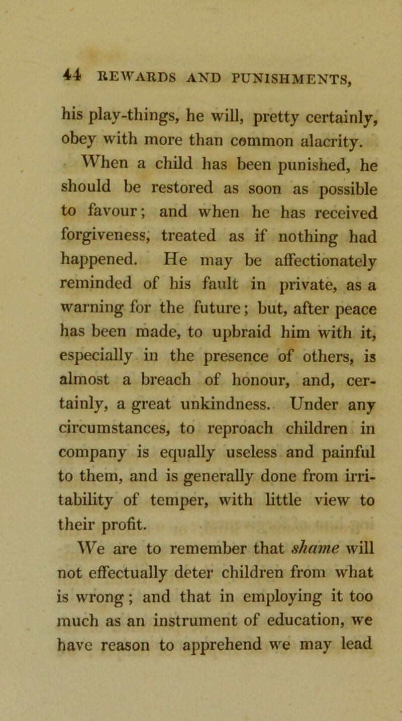 his play-things, he will, pretty certainly, obey with more than common alacrity. • When a child has been punished, he should be restored as soon as possible to favour; and when he has received forgiveness, treated as if nothing had happened. He may be affectionately reminded of his faidt in private, as a warning for the future; but, after peace has been made, to upbraid him with it, especially in the presence of others, is almost a breach of honour, and, cer- tainly, a great unkindness. Under any circumstances, to reproach children in company is equally useless and painful to them, and is generally done from irri- tability of temper, with little view to their profit. ^Ve are to remember that shame Avill not effectually deter children from what is wrong; and that in employing it too much as an instrument of education, we have reason to apprehend we may lead