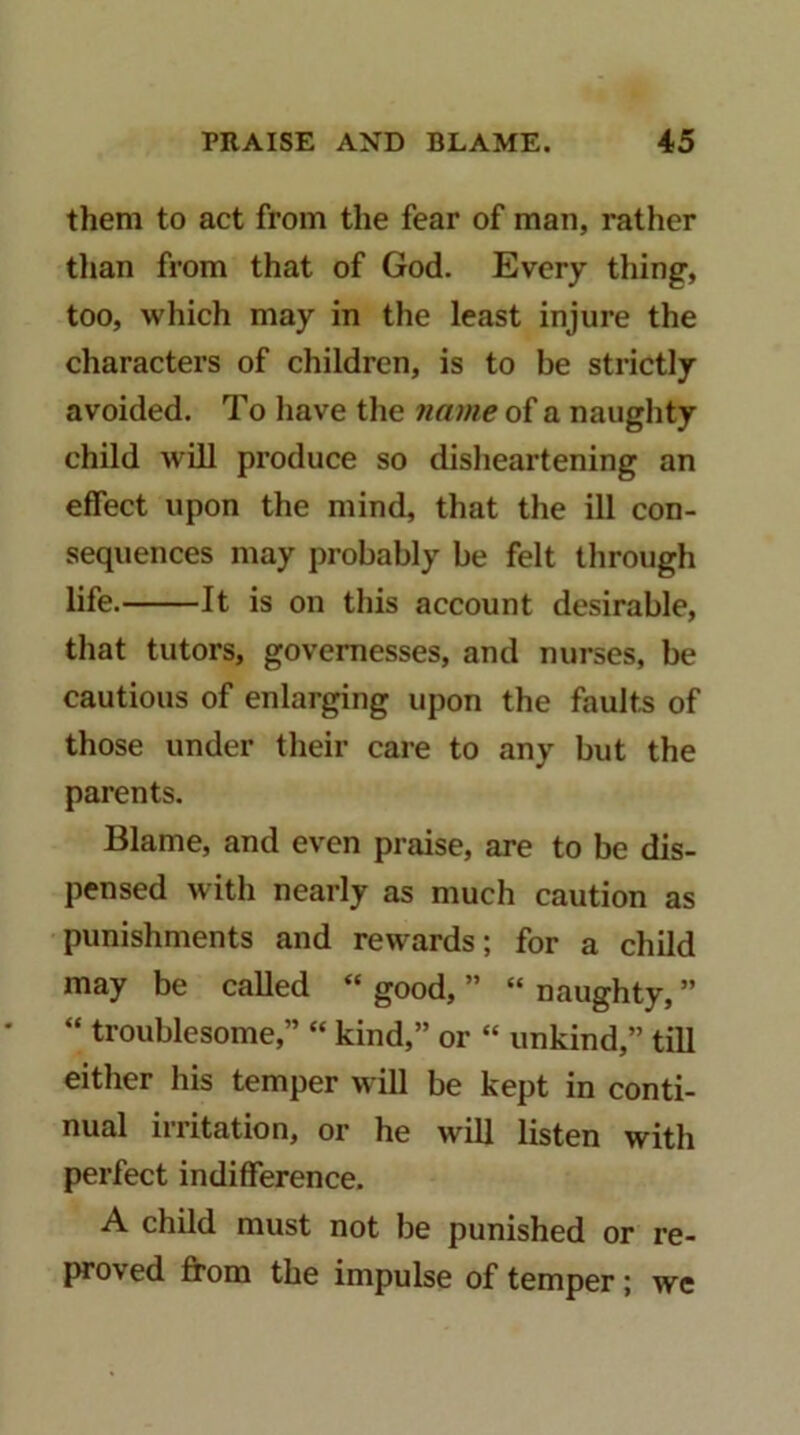 them to act from the fear of man, rather than from that of God. Every thing, too, which may in the least injure the characters of children, is to be strictly avoided. To have the name of a naughty child will produce so disheartening an effect upon the mind, that the ill con- sequences may probably be felt through life. It is on this account desirable, that tutors, governesses, and nurses, be cautious of enlarging upon the faults of those under their care to any but the parents. Blame, and even praise, are to be dis- pensed with nearly as much caution as punishments and rewards; for a child may be called “ good, ” “ naughty, ” “ troublesome,” “ kind,” or “ unkind,” till either his temper will be kept in conti- nual irritation, or he will listen with perfect indifference. A child must not be punished or re- proved from the impulse of temper; we