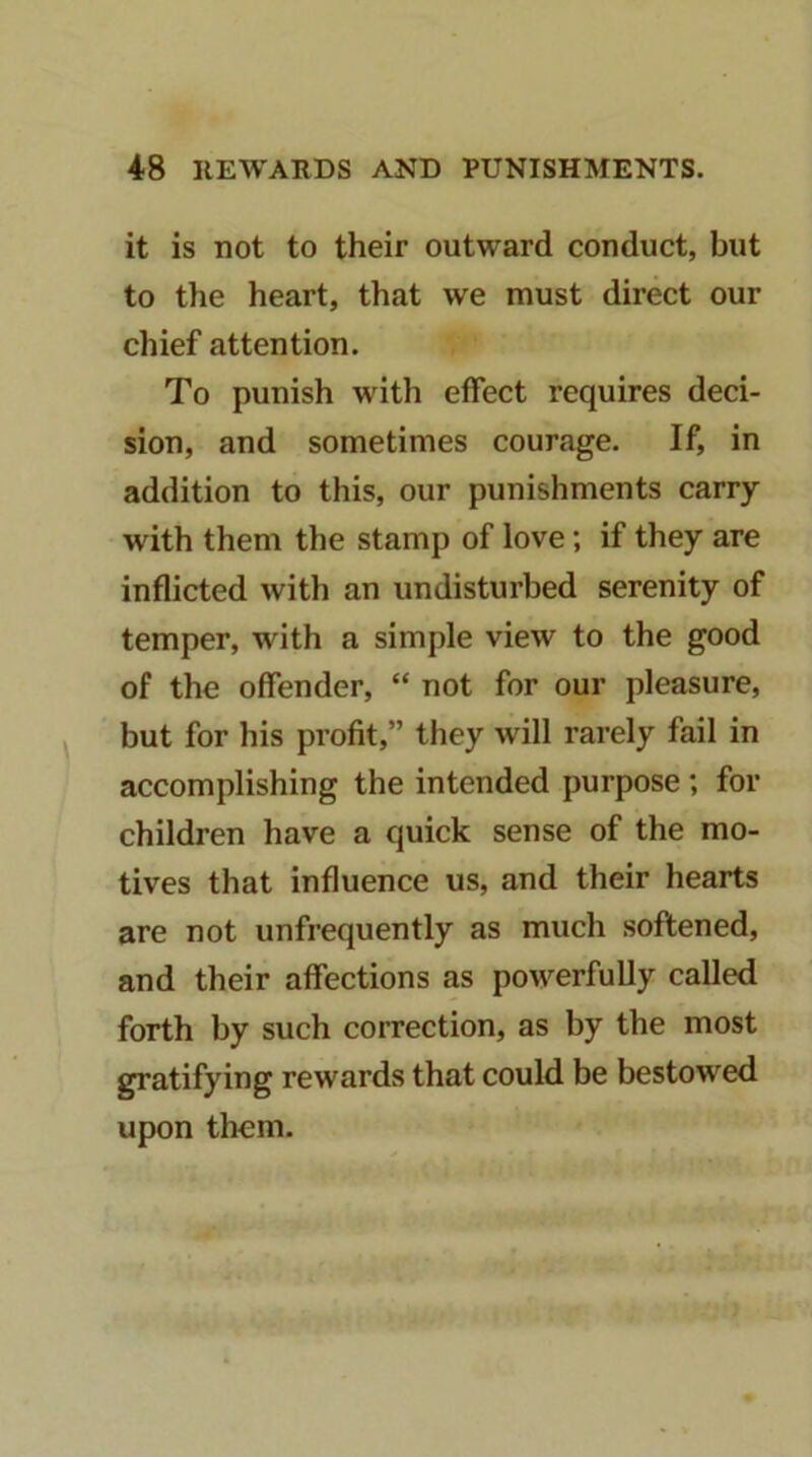 it is not to their outward conduct, but to the heart, that we must direct our chief attention. To punish with effect requires deci- sion, and sometimes courage. If, in addition to this, our punishments carry with them the stamp of love; if they are inflicted with an undisturbed serenity of temper, with a simple view to the good of the offender, “ not for our pleasure, but for his profit,” they will rarely fail in accomplishing the intended purpose; for children have a quick sense of the mo- tives that influence us, and their hearts are not unfrequently as much softened, and their affections as powerfully called forth by such correction, as by the most gratifying rewards that could be bestowed upon them.