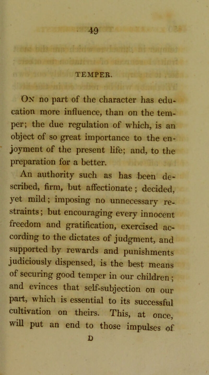 TEMPER. On no part of the character has edu- cation more influence, than on the tem- per; the due regulation of which, is an object of so great importance to the en- joyment of the present life; and, to the j)reparation for a better. An authority such as has been de- scribed, firm, but affectionate; decided, yet mild; imposing no unnecessary re- straints ; but encouraging every innocent freedom and gratification, exercised ac- cording to the dictates of judgment, and supported by rewards and punishments judiciously dispensed, is the best means of securing good temper in our children; and evinces that self-subjection on our part, which is essential to its successful cultivation on theirs. This, at once, will put an end to those impulses of D