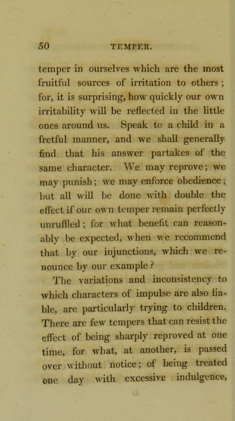 temper in ourselves which are the most fruitful sources of irritation to others; for, it is surprising, how quickly our own irritability will be reflected in the little ones around us. Speak to a child in a fretful manner, and we shall generally find that his answer partakes of the same character. We may reprove; we may punish; we may enforce obedience; but all will be done with double the effect if our own temper remain perfectly unruffled; for what benefit can reason- ably be expected, when we recommend that by our injunctions, which we re- nounce by our example ? The variations and inconsistency to which characters of impulse are also lia- ble, are particularly trying to children. There are few tempers that can resist the effect of being sharply reproved at one time, for what, at another, is passed over without notice; of being treated day with excessive indulgence. one
