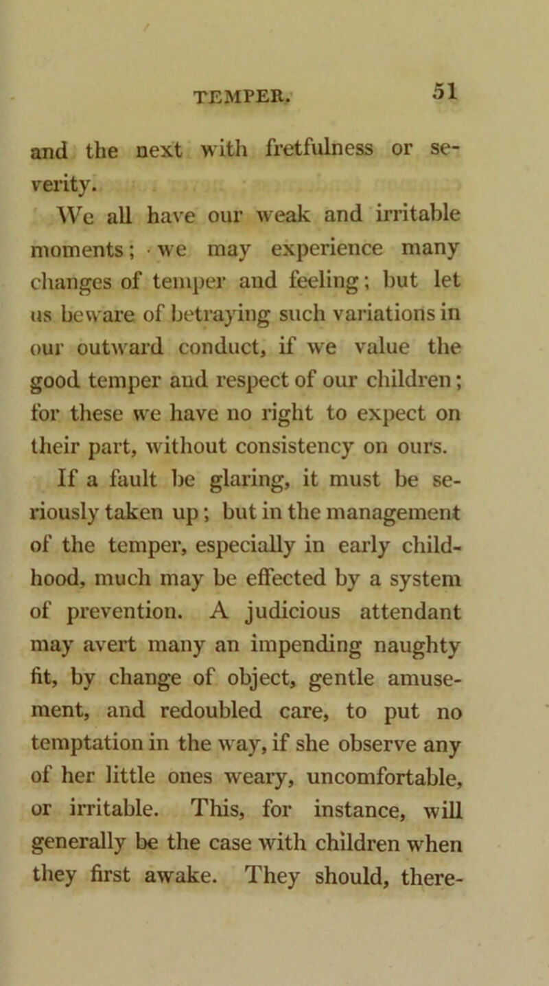 and the next with fretfulness or se- vei’ity. We all have our weak and irritable moments; we may experience many clianges of temper and feeling; but let us beware of betraying such variations in our outward conduct, if we value the good temper and respect of our children; for these we liave no right to expect on their part, without consistency on ours. If a fault be glaring, it must be se- riously taken up; but in the management of the temper, especially in early cliild- hood, much may be effected by a system of prevention. A judicious attendant may avert many an impending naughty fit, by change of object, gentle amuse- ment, and redoubled care, to put no temptation in the way, if she observe any of her little ones weary, uncomfortable, or irritable. This, for instance, will generally be the case with children when they first awake. They should, there-
