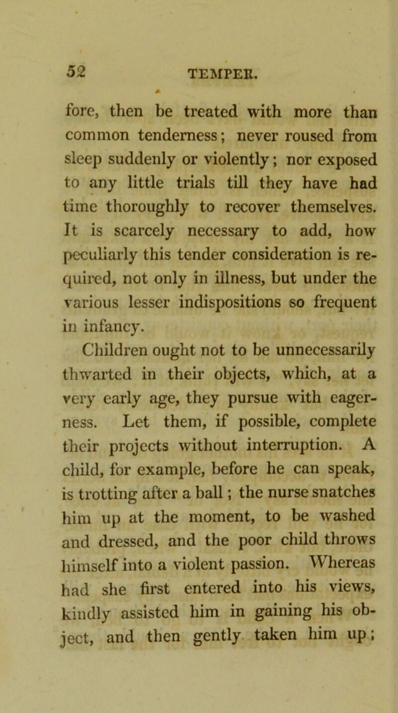 fore, then be treated with more than common tenderness; never roused from sleep suddenly or violently; nor exposed to any little trials till they have had time thoroughly to recover themselves. It is scarcely necessary to add, how peculiarly this tender consideration is re- quired, not only in illness, but under the various lesser indispositions so frequent in infancy. Children ought not to be unnecessarily thwaited in their objects, which, at a very early age, they pursue with eager- ness. Let them, if possible, complete their projects without interruption. A child, for example, before he can speak, is trotting after a ball; the nurse snatches him up at the moment, to be washed and dressed, and the poor child throws himself into a violent passion. Whereas had she first entered into his views, kindly assisted him in gaining his ob- ject, and then gently taken him up;