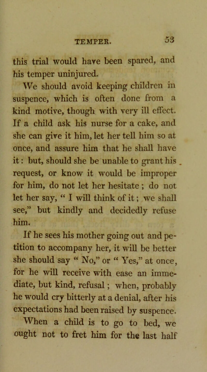 this trial would hare been spared, and his temper uninjured. We should avoid keeping children in suspence, which is often done from a kind motive, though with very iU effect. If a child ask his nurse for a cake, and she can give it him, let her tell him so at once, and assure him that he shall have it: but, should she be unable to grant his request, or know it would be improper for him, do not let her hesitate ; do not let her say, “ I will think of it; we shall see,” but kindly and decidedly refuse him. If he sees his mother going out and pe- tition to accompany her, it will be better she should say “ No,” or “ Yes,” at once, for he will receive with ease an imme- diate, but kind, refusal; when, probably he would cry bitterly at a denial, after his expectations had been raised by suspence. When a child is to go to bed, we ought not to fret him for the last half