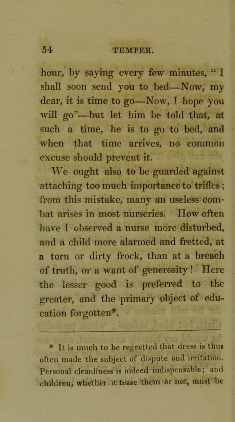 hour, by saying every few minutes, “ 1 shall soon send you to bed—Now, my dear, it is time to go—Now, I hope you will go”—but let him be told that, at such a time, he is to go to bed, and when that time arrives, no common excuse sliould prevent it. We ought also to be guarded against attaching too much importance to trifles; from this mistake, many an useless com- bat arises in most nurseries. How often have I observed a nurse more disturbed, and a child more alarmed and fretted, at a torn or dirty frock, than at a breach of tnith, or a want of generosity ! Here the lesser good is preferred to the greater, and the primary object of edu- cation forgotten*. * It is much to be regretted that dress is thus often made the subject of dispute and irritation. Personal cleanliness is indeed indispensable; and children, whether it tease them or not, must be