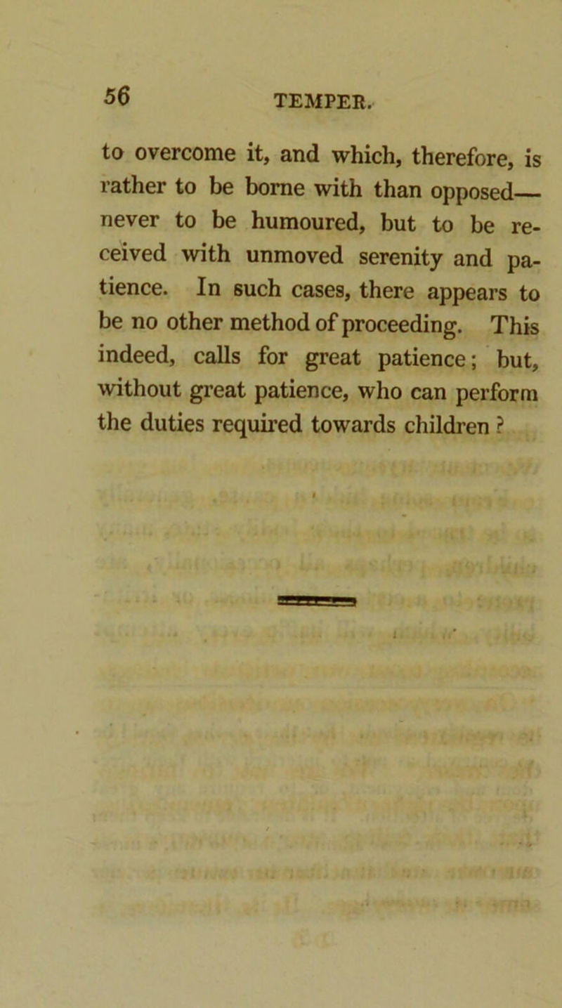 to overcome it, and which, therefore, is rather to be borne with than opposed never to be humoured, but to be re- ceived with unmoved serenity and pa- tience. In such cases, there appears to be no other method of proceeding. This indeed, calls for great patience; but, without great patience, who can perform the duties required towards children ?