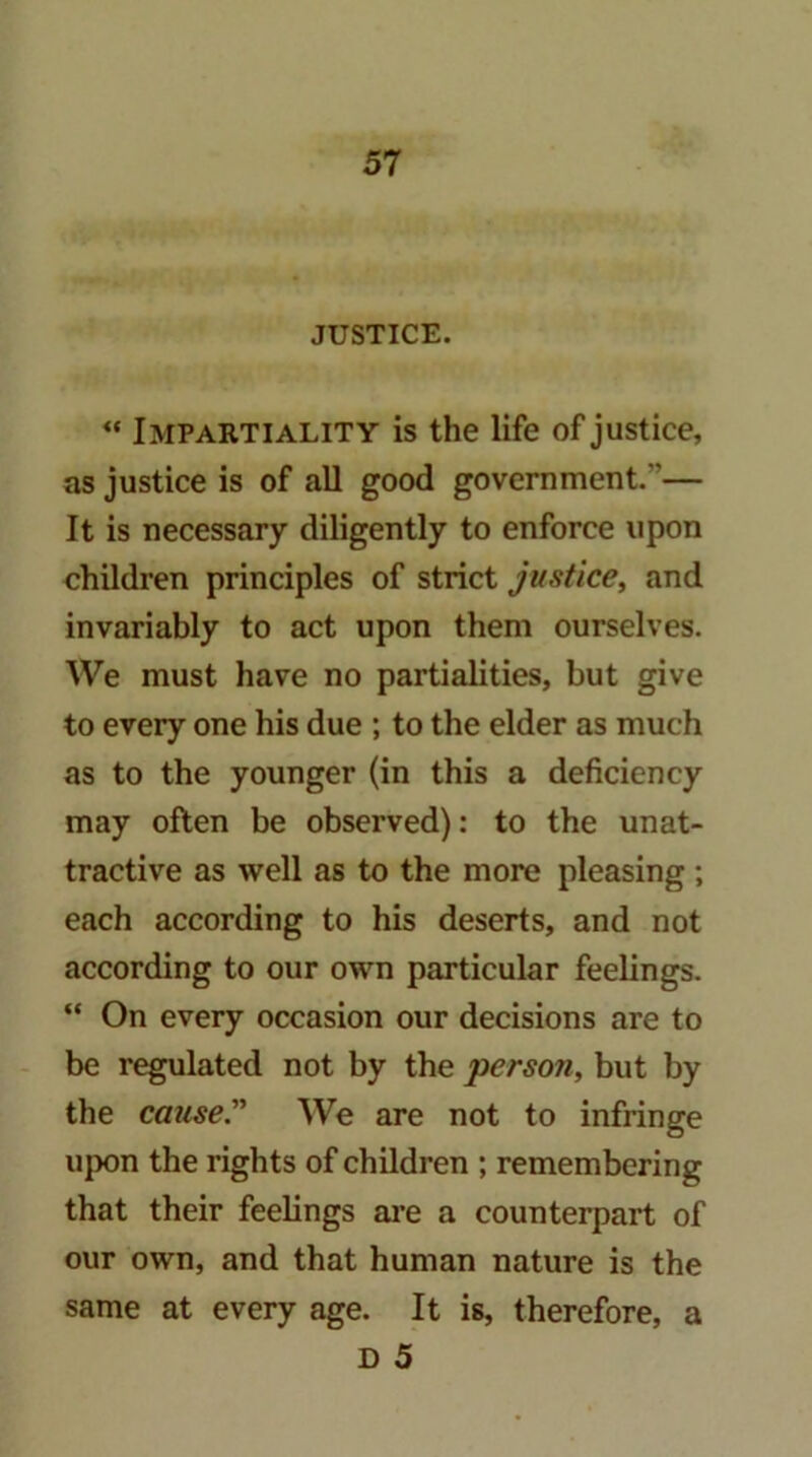 JUSTICE. Impartiality is the life of justice, as justice is of all good government.”— It is necessary diligently to enforce upon children principles of strict justice, and invariably to act upon them ourselves. We must have no partialities, but give to every one his due ; to the elder as much as to the younger (in this a deficiency may often be observed): to the unat- tractive as well as to the more pleasing ; each according to his deserts, and not according to our own particular feelings. “ On every occasion our decisions are to be regulated not by the person, but by the cause” We are not to infringe upon the rights of children ; remembering that their feelings ai’e a counterpart of our own, and that human nature is the same at every age. It is, therefore, a D 5