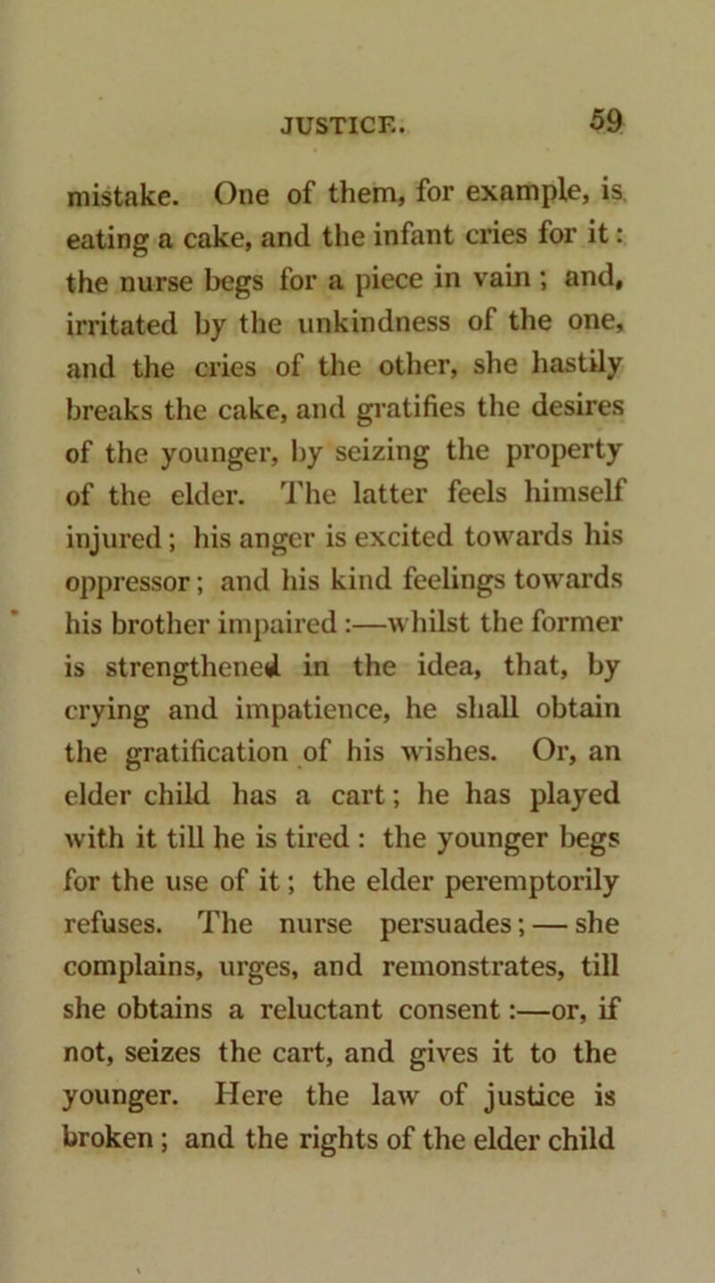 mistake. One of them, for example, is, eating a cake, and the infant ciies for it: the nurse begs for a piece in vain ; and, irritated by the unkindness of the one, and the cries of the other, she hastily breaks the cake, and gratifies the desires of the younger, by seizing the property of the elder. The latter feels himself injured; his anger is excited towards his oppressor; and his kind feelings towards his brother ini})aired:—whilst the former is strengthened in the idea, that, by crying and impatience, he shall obtain the gratification of his wishes. Or, an elder child has a cart; he has played with it till he is tired : the younger begs for the use of it; the elder peremptorily refuses. The nurse persuades; — she complains, urges, and remonstrates, till she obtains a reluctant consent:—or, if not, seizes the cart, and gives it to the younger. Here the law of justice is broken; and the rights of the elder child