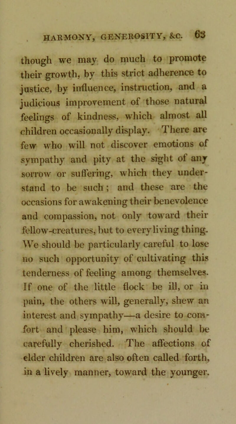 though we may do much to promote their growth, by this strict adherence to justice, by influence, instruction, and a judicious improvement of those natural feelings of kindness, wdiich almost all children occasionally display. There are few who will not discover emotions of sympathy and pity at the sight of any sorrow or sufl'ering, which they under- stand to be such; and these are the occasions for awakening their benevolence and compassion, not only toward tbeir fellow-creatures, but to every living thing. We should be particularly careful to lose no such opportunity of cultivating this tenderness of feeling among themselves. If one of the little flock be ill, or in pain, the others will, generally, shew an interest and sympathy—a desire to com- fort and please him, which should be carefully cherished. The affections of elder children are also often called forth, in a lively manner, toward the younger.