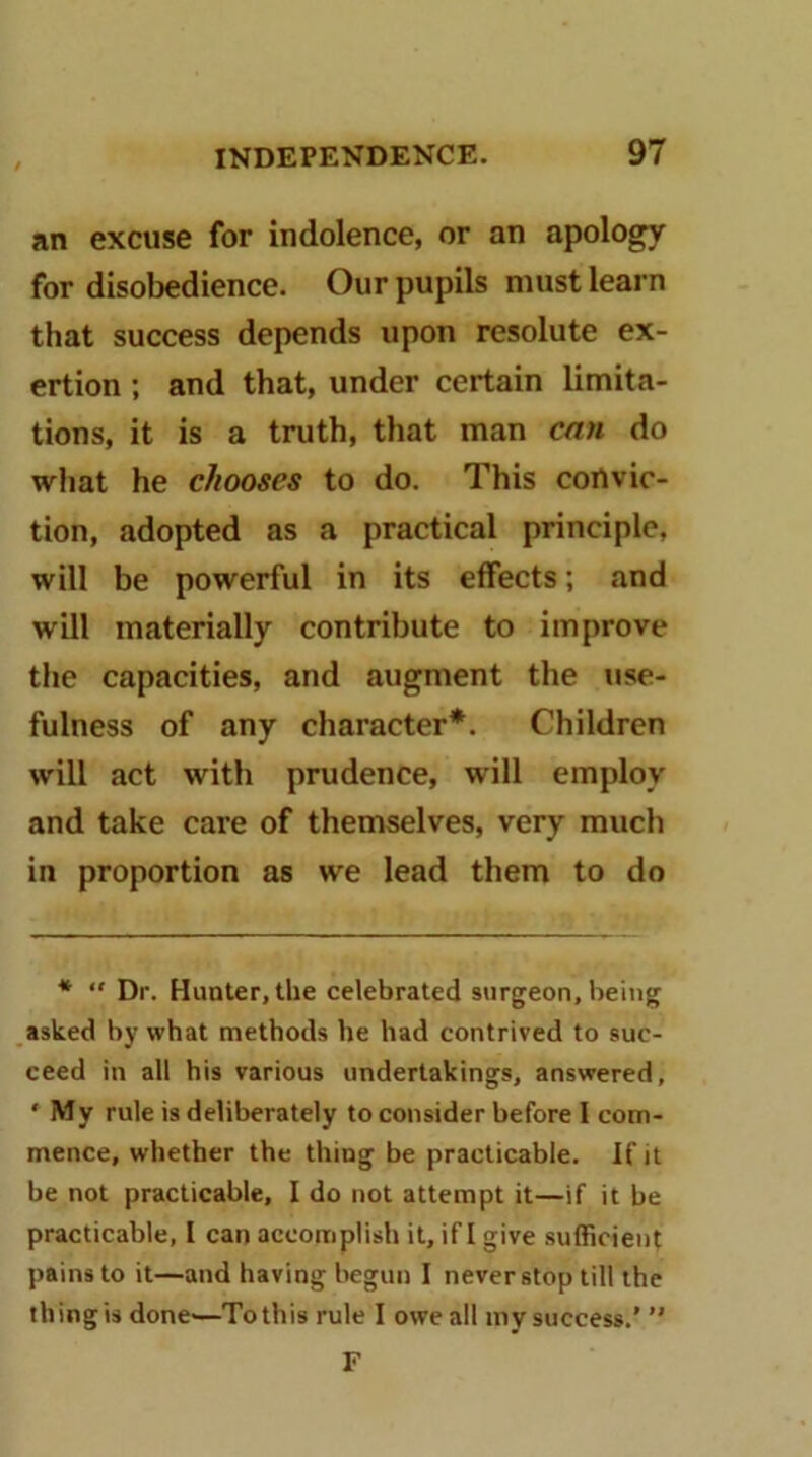 an excuse for indolence, or an apology for disobedience. Our pupils must learn that success depends upon resolute ex- ertion ; and that, under certain limita- tions, it is a truth, that man can do what he chooses to do. This convic- tion, adopted as a practical principle, will be powerful in its effects; and will materially contribute to improve the capacities, and augment the use- fulness of any character*. Children will act with prudence, will employ and take care of themselves, very much in proportion as we lead them to do * Dr. Hunter, the celebrated surgeon, being asked by what methods he had contrived to suc- ceed in all his various undertakings, answered, ‘ My rule is deliberately to consider before I com- mence, whether the thing be practicable. If it be not practicable, I do not attempt it—if it be practicable, I can accomplish it, if I give sufficient pains to it—and having begun I never stop till the thing is done'—To this rule I owe all my success.’ ” F