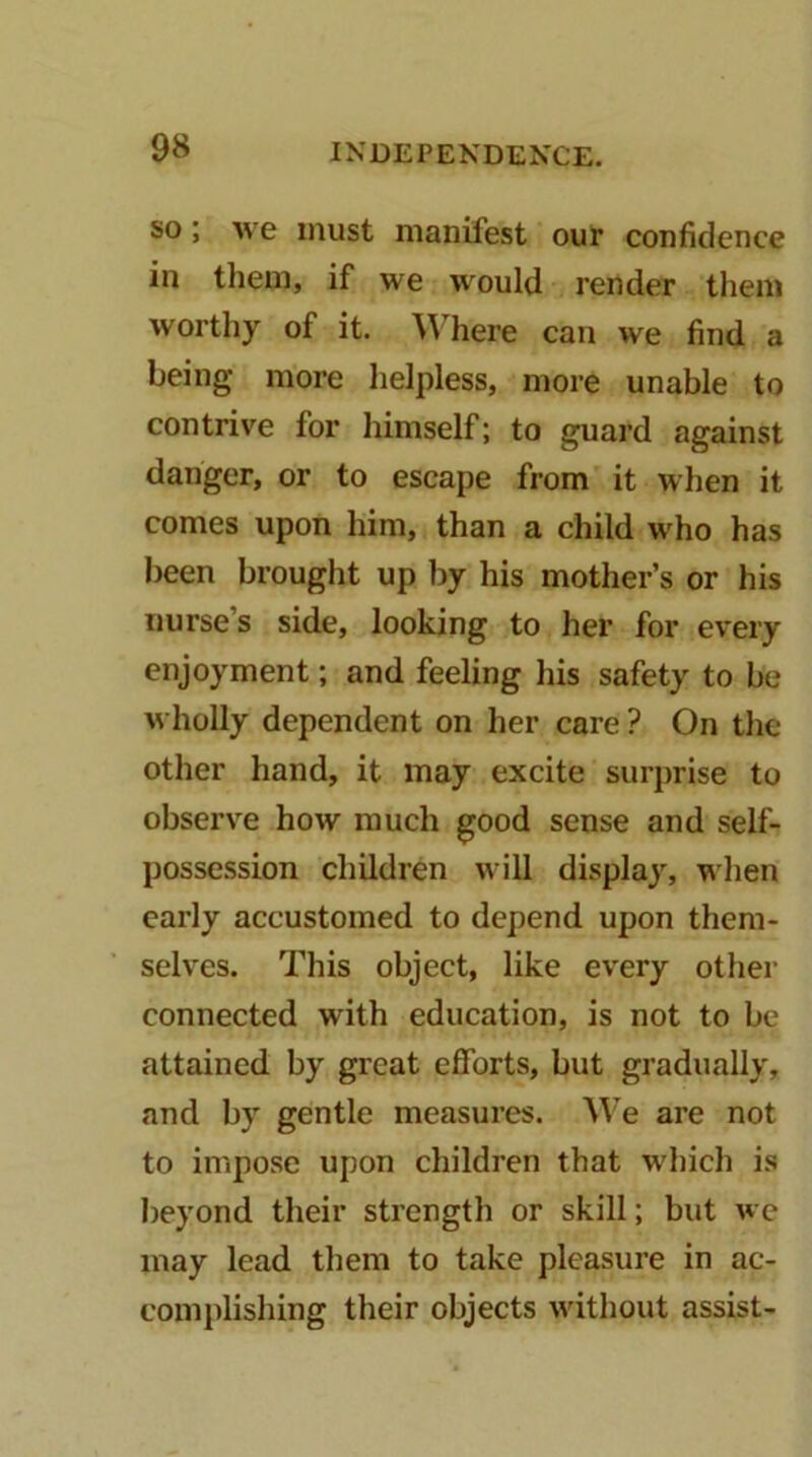 SO; we must manifest our confidence in them, if we would render them worthy of it. ^^'here can we find a being more helpless, more unable to contrive for himself; to guard against danger, or to escape from it when it comes upon him, than a child who has been brought up by his mother’s or his nurse’s side, looking to her for every enjoyment; and feeling his safety to be wholly dependent on her care ? On the other hand, it may excite surprise to observe how much good sense and self- possession children will display, when early accustomed to depend upon them- selves. This object, like every other connected with education, is not to be attained by great efforts, but gradually, and by gentle measures. We are not to impose upon children that which is beyond their strength or skill; but we may lead them to take pleasure in ac- complishing their objects without assist-