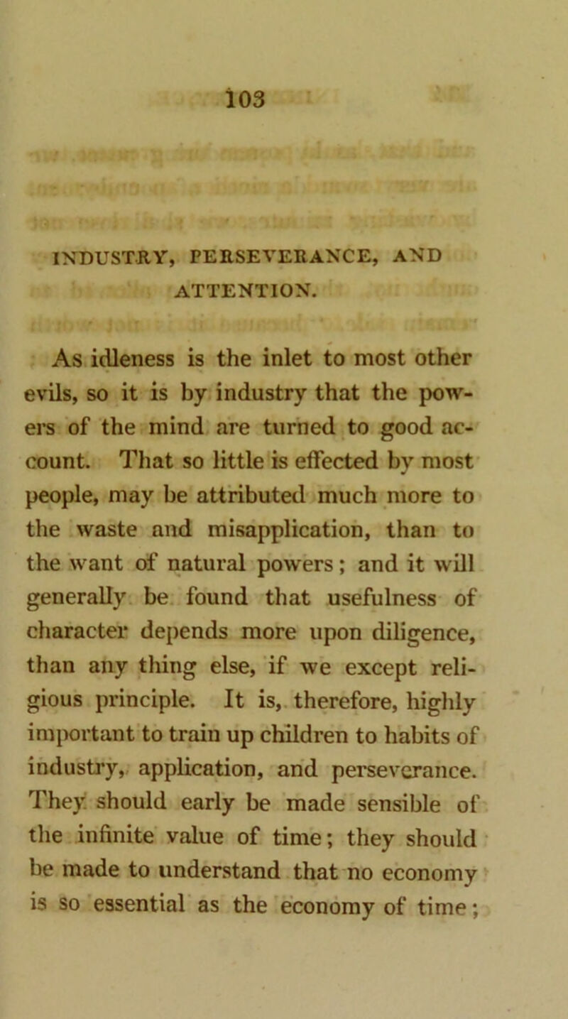 > INDUSTRY, PERSEVERANCE, AND ATTENTION. As, idleness is the inlet to most other evils, so it is by industry that the pow- em of the mind are turned to good ac- count. That so little is effected by mosf people, may be attributed much more to the waste and misapplication, than to the want of natural powers; and it will generally, be. found that usefulness of character depends more upon diligence, than any thing else, if we except reli- gious principle. It is,, therefore, highly important to train up children to habits of industry,, application, and perseverance. They, should early be made sensible of the infinite value of time; they should be made to understand. that no economy is so 'essential as the 'economy of time;