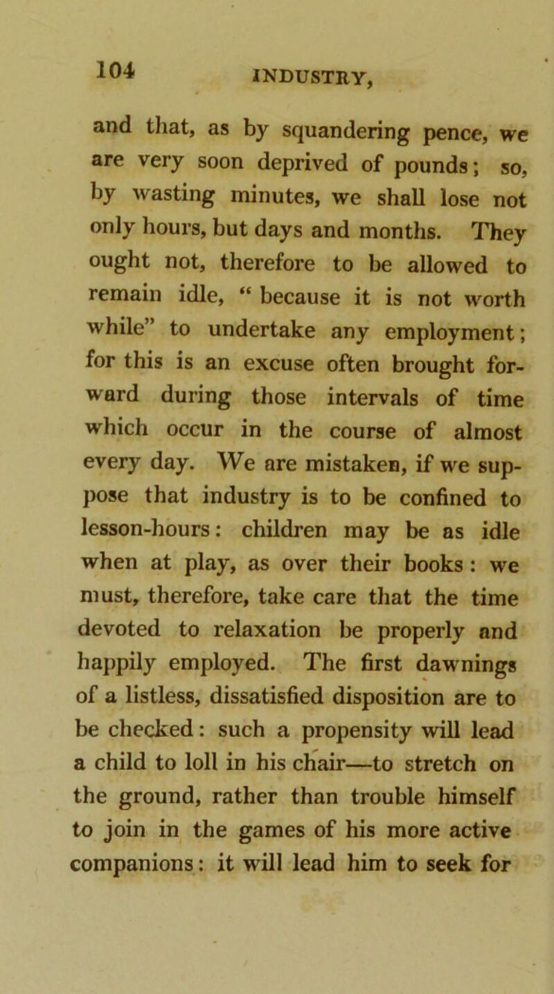 and that, as by squandering pence, we are very soon deprived of pounds; so, by wasting minutes, we shall lose not only hours, but days and months. They ought not, therefore to be allowed to remain idle, “ because it is not worth while” to undertake any employment; for this is an excuse often brought for- ward during those intervals of time which occur in the course of almost every day. We are mistaken, if we sup- pose that industry is to be confined to lesson-hours: children may be as idle when at play, as over their books: we must, therefore, take care that the time devoted to relaxation be properly and happily employed. The first dawnings of a listless, dissatisfied disposition are to be checked: such a propensity will lead a child to loll in his chair—to stretch on the ground, rather than trouble himself to join in the games of his more active companions: it will lead him to seek for