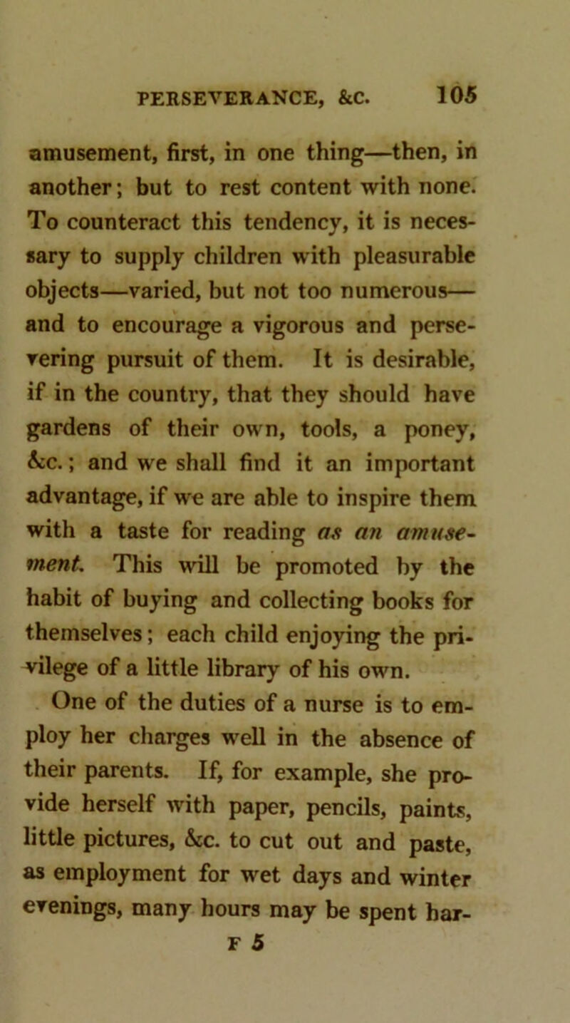 amusement, first, in one thing—then, in another; but to rest content with none. To counteract this tendency, it is neces- sary to supply children with pleasurable objects—varied, but not too numerous— and to encourage a vigorous and perse- vering pursuit of them. It is desirable, if in the country, that they should have gardens of their own, tools, a poney, &c.; and we shall find it an important advantage, if we are able to inspire them with a taste for reading as an amuse~ ment This will be promoted by the habit of buying and collecting books for themselves; each child enjoying the pri- vilege of a little library of his own. One of the duties of a nurse is to em- ploy her charges well in the absence of their parents. If, for example, she pro- vide herself with paper, pencils, paints, little pictures, &c. to cut out and paste, as employment for wet days and winter evenings, many hours may be spent har- F 5