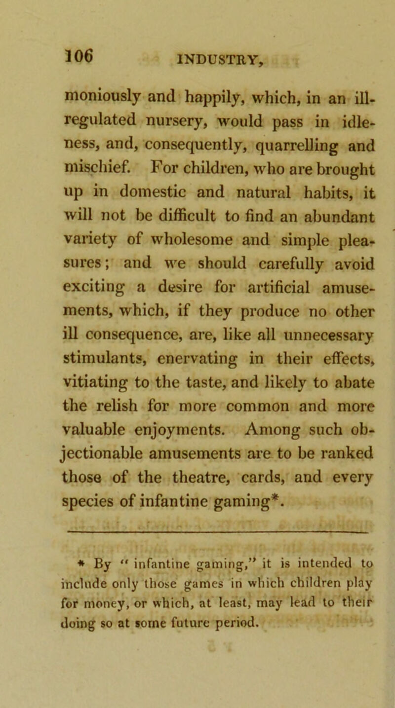 moniously and happily, which, in an ill- regulated nursery, would pass in idle- ness, and, consequently, quarrelling and mischief. For children, who are brought up in domestic and natural habits, it will not be difficult to find an abundant variety of wholesome and simple plea- sures ; and we should carefully avoid exciting a desire for artificial amuse- ments, which, if they produce no other ill consequence, are, like all unnecessary stimulants, enervating in their effects, vitiating to the taste, and likely to abate the relish for more common and more valuable enjoyments. Among such ob- jectionable amusements are to be ranked those of the theatre, cards, and every species of infantine gaming*. * By infantine gaming, it is intended to include only those games in which children play for money, or which, at least, may lead to their doing so at some future period.
