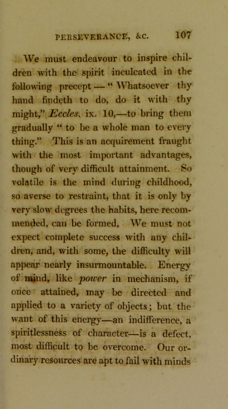 We must endeavour to inspire chil- dren with the spirit inculcated in the following precept — “ Whatsoever thy hand fiudeth to do, do it with thy might,” Ecdes. ix. 10,—to bring theju gradually “ to be a whole man to every thing.” This is an acquirement fraught with the most important advantages, though of very difficult attainment. So volatile is the mind during childhood, so averse to restraint, that it is only by very slow degrees the habits, here recom- mended, can be formed. We must not expect complete success with any chil- dren, and, with some, the difficulty will appear nearly insurmountable. Energy of najnd, like potter in mechanism, if once attained, may be directed and applied to a variety of objects; but the want of this energy—an indifference, a spiritlessness of character—is a defect, most difficult to be overcome. Our or- dinary resources are apt to fail with minds