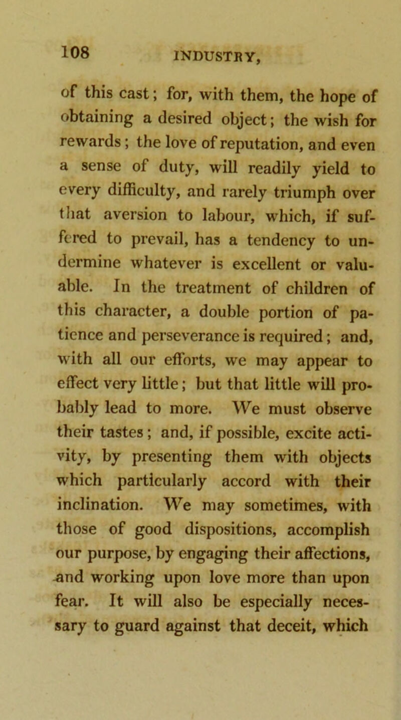 of this cast; for, with them, the hope of obtaining a desired object; the wish for rewards; the love of reputation, and even a sense of duty, will readily yield to every difficulty, and rarely triumph over that aversion to labour, which, if suf- fered to prevail, has a tendency to un- dermine whatever is excellent or valu- able. In the treatment of children of this character, a double portion of pa- tience and perseverance is required; and, with all our efforts, we may appear to effect very little; but that little will pro- bably lead to more. We must observe their tastes; and, if possible, excite acti- vity, by presenting them with objects which particularly accord with their inclination. We may sometimes, with those of good dispositions, accomplish our purpose, by engaging their affections, -and working upon love more than upon fear. It will also be especially neces- sary to guard against that deceit, which