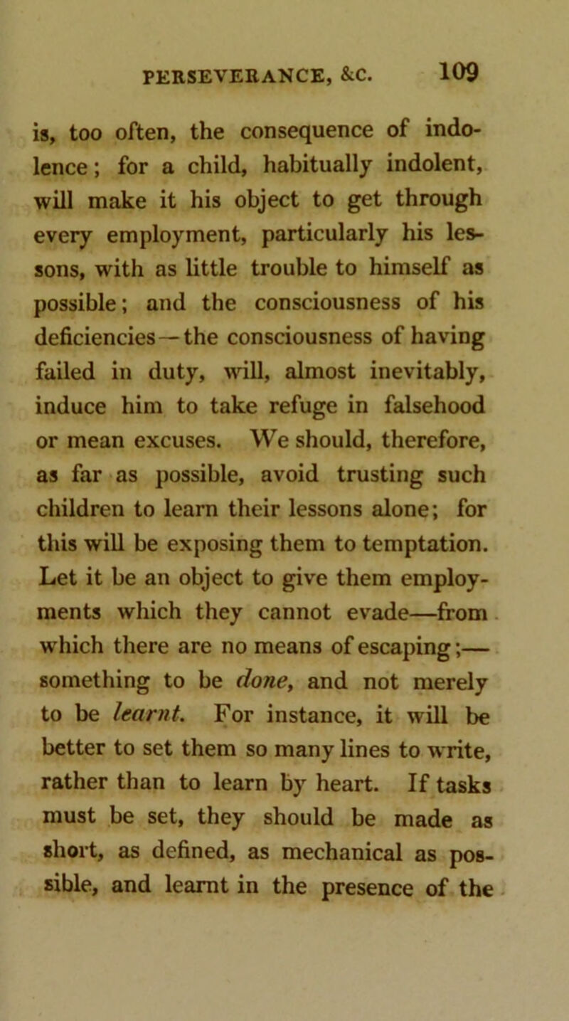 is, too often, the consequence of indo- lence ; for a child, habitually indolent, will make it his object to get through every employment, particularly his les- sons, with as little trouble to himself as possible; and the consciousness of his deficiencies — the consciousness of having failed in duty, will, almost inevitably, induce him to take refuge in falsehood or mean excuses. We should, therefore, as far as possible, avoid trusting such children to learn their lessons alone; for this will be exposing them to temptation. Let it be an object to give them employ- ments which they cannot evade—from which there are no means of escaping;— something to be done, and not merely to be learnt. For instance, it will be better to set them so many lines to write, rather than to learn by heart. If tasks must be set, they should be made as short, as defined, as mechanical as pos- sible, and learnt in the presence of the