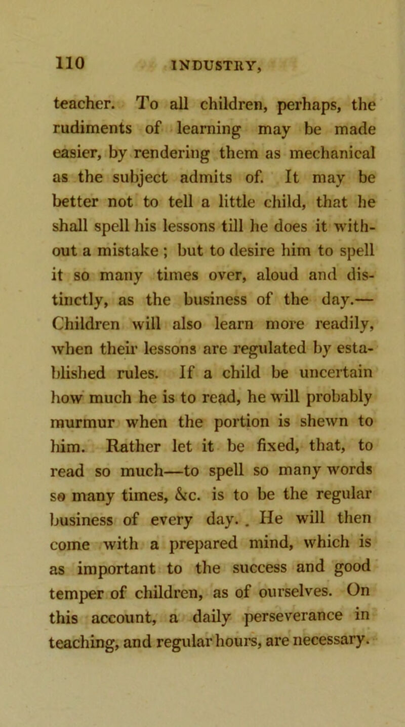 teacher. To all children, perhaps, the rudiments of learning may be made easier, by rendering them as mechanical as the subject admits of. It may be better not to tell a little child, that he shall spell his lessons till he does it with- out a mistake ; but to desire him to spell it so many times over, aloud and dis- tinctly, as the business of the day.— Children will also learn more readily, when their lessons are regulated by esta- blished rules. If a child be uncertain how much he is to read, he will probably murmur when the portion is shewn to him. Rather let it be fixed, that, to read so much—to spell so many words S8 many times, &ic. is to be the regular business of every day. . He will then come with a prepared mind, which is as important to the success and good temper of children, as of ourselves. On this account, a daily perseverance in teaching, and regular houi’s, are necessary.