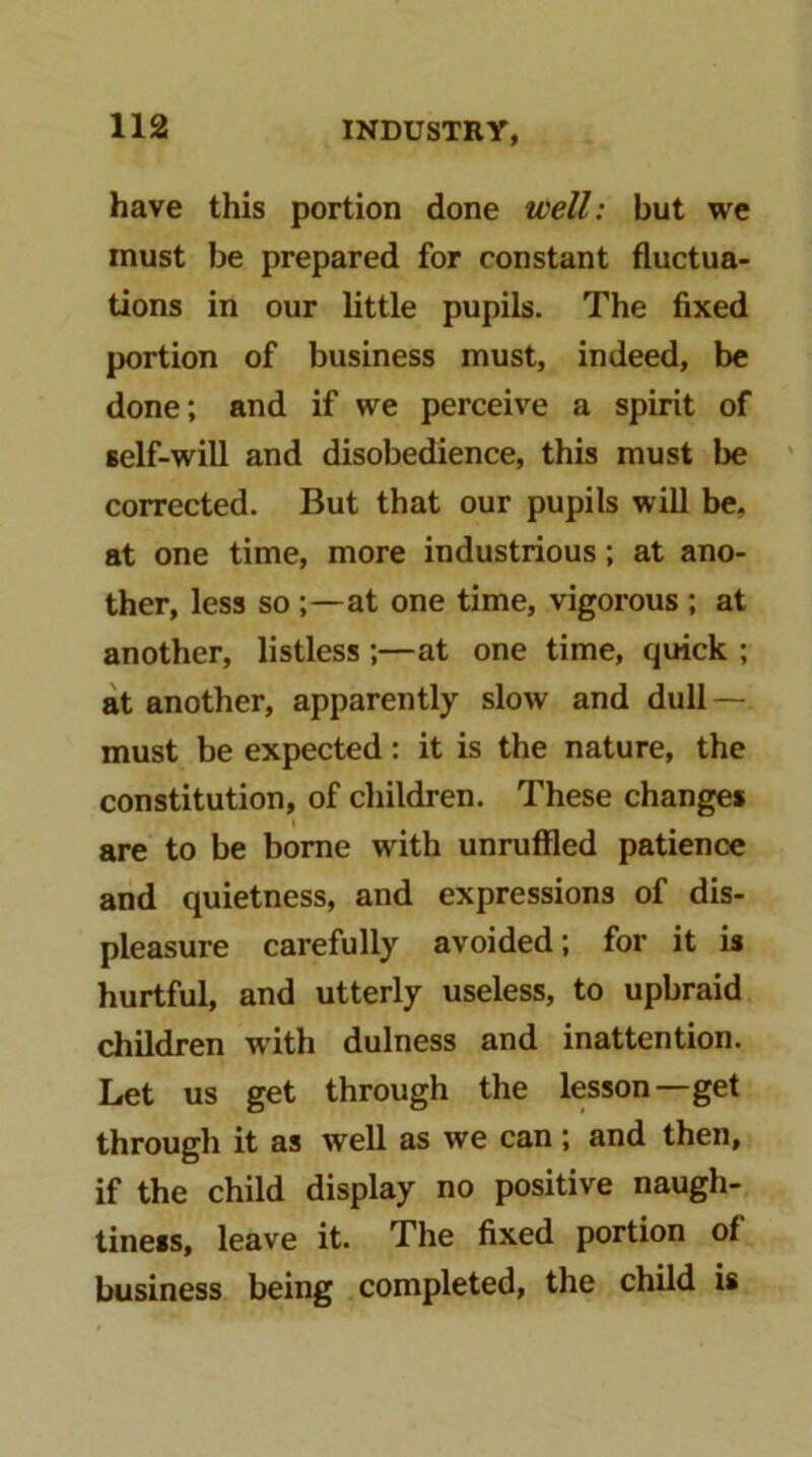 have this portion done well: but we must be prepared for constant fluctua- tions in our little pupils. The fixed portion of business must, indeed, be done; and if we perceive a spirit of self-will and disobedience, this must be corrected. But that our pupils will be- at one time, more industrious; at ano- ther, less so ;—at one time, vigorous ; at another, listless ;—at one time, quick ; at another, apparently slow and dull — must be expected: it is the nature, the constitution, of children. These changes are to be borne with unruffled patience and quietness, and expressions of dis- pleasure carefully avoided; for it is hurtful, and utterly useless, to upbraid children with dulness and inattention. Let us get through the lesson—get through it as well as we can; and then, if the child display no positive naugh- tiness, leave it. The fixed portion of business being completed, the child is