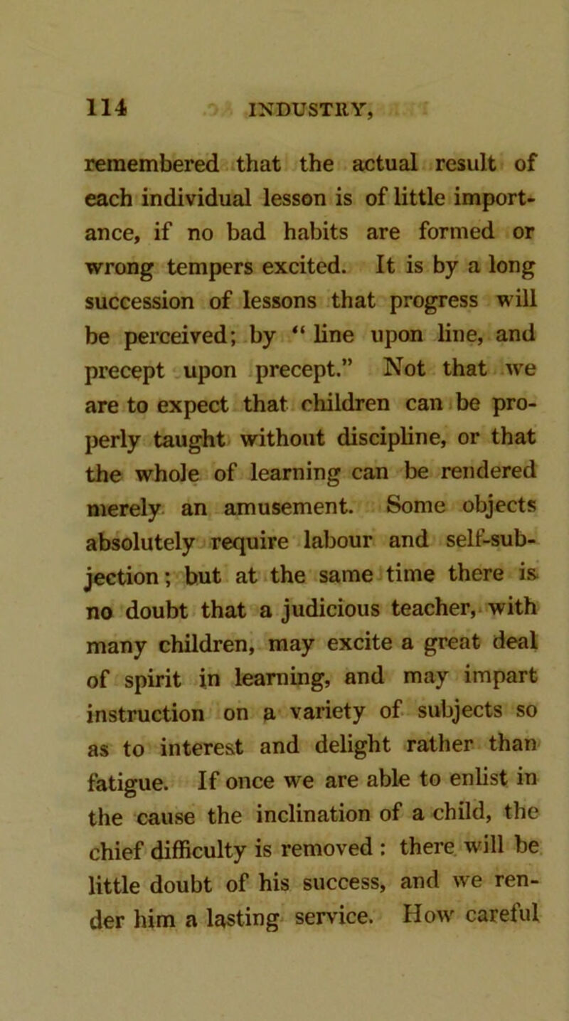 remembered that the actual result of each individual lesson is of little import- ance, if no bad habits are formed or wrong tempers excited. It is by a long succession of lessons that progress will be perceived; by “ line upon line, and precept upon precept.” Not that we are to expect that children can be pro- perly taught without discipline, or that the whole of learning can be rendered merely an amusement. Some objects absolutely require labour and self-sub- jection; but at the same time there is. no doubt that a judicious teacher, with many children, may excite a great deal of spirit in learning, and may impart instruction on a variety of subjects so as to interest and delight rather than fatigue. If once we are able to enlist in the cause the inclination of a child, the chief difficulty is removed : there will be little doubt of his success, and we ren- der him a lasting service. How careful