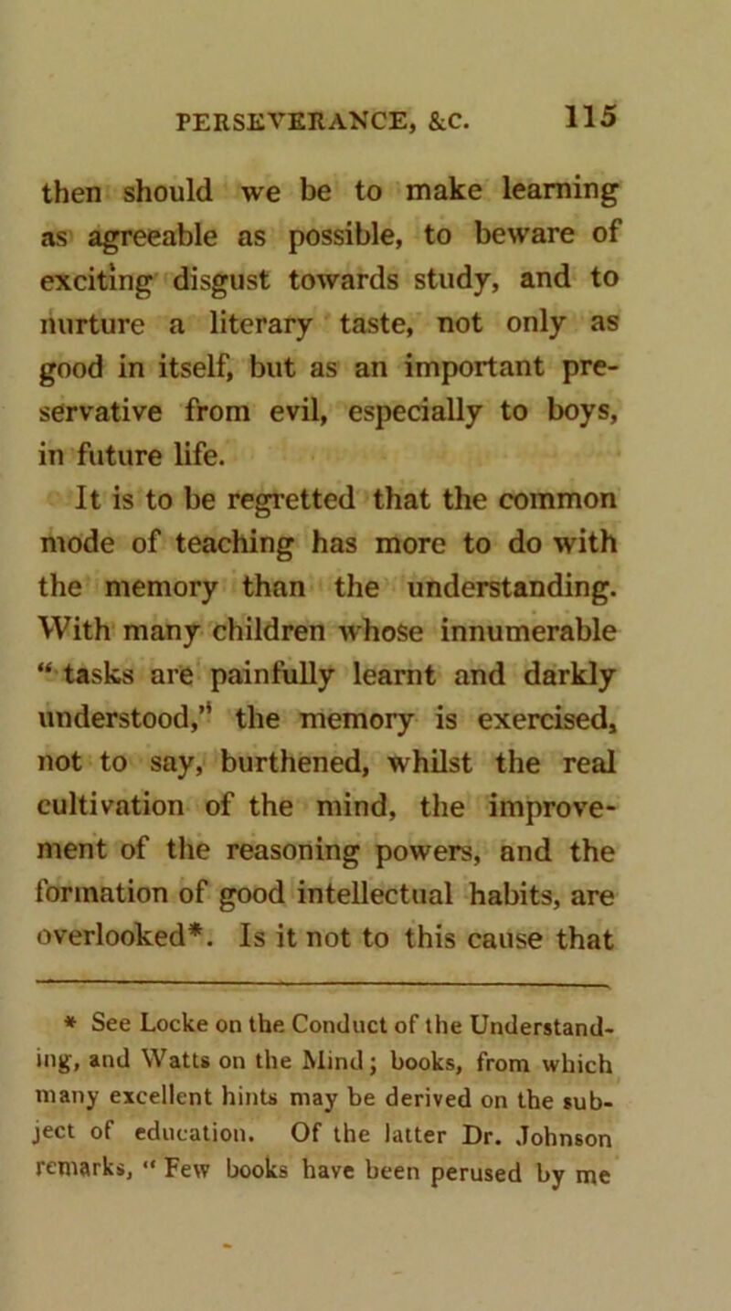 then should we be to make learning as agreeable as possible, to beware of exciting disgust towards study, and to nurture a literary taste, not only as good in itself, but as an important pre- servative from evil, especially to boys, in future life. It is to be regretted that the common mode of teaching has more to do with the memory than the understanding. With many children whose innumerable “ tasks are painfully learnt and darkly understood,’* the memory is exercbed, not to say, burthened, whilst the real cultivation of the mind, the improve- ment of the reasoning powers, and the formation of good intellectual habits, are overlooked*. Is it not to this cause that * See Locke on the Conduct of the Understand- ing, and Watts on the Mind; books, from which many excellent hints may be derived on the sub- ject of education. Of the latter Dr. Johnson remarks, “ Few books have been perused by me