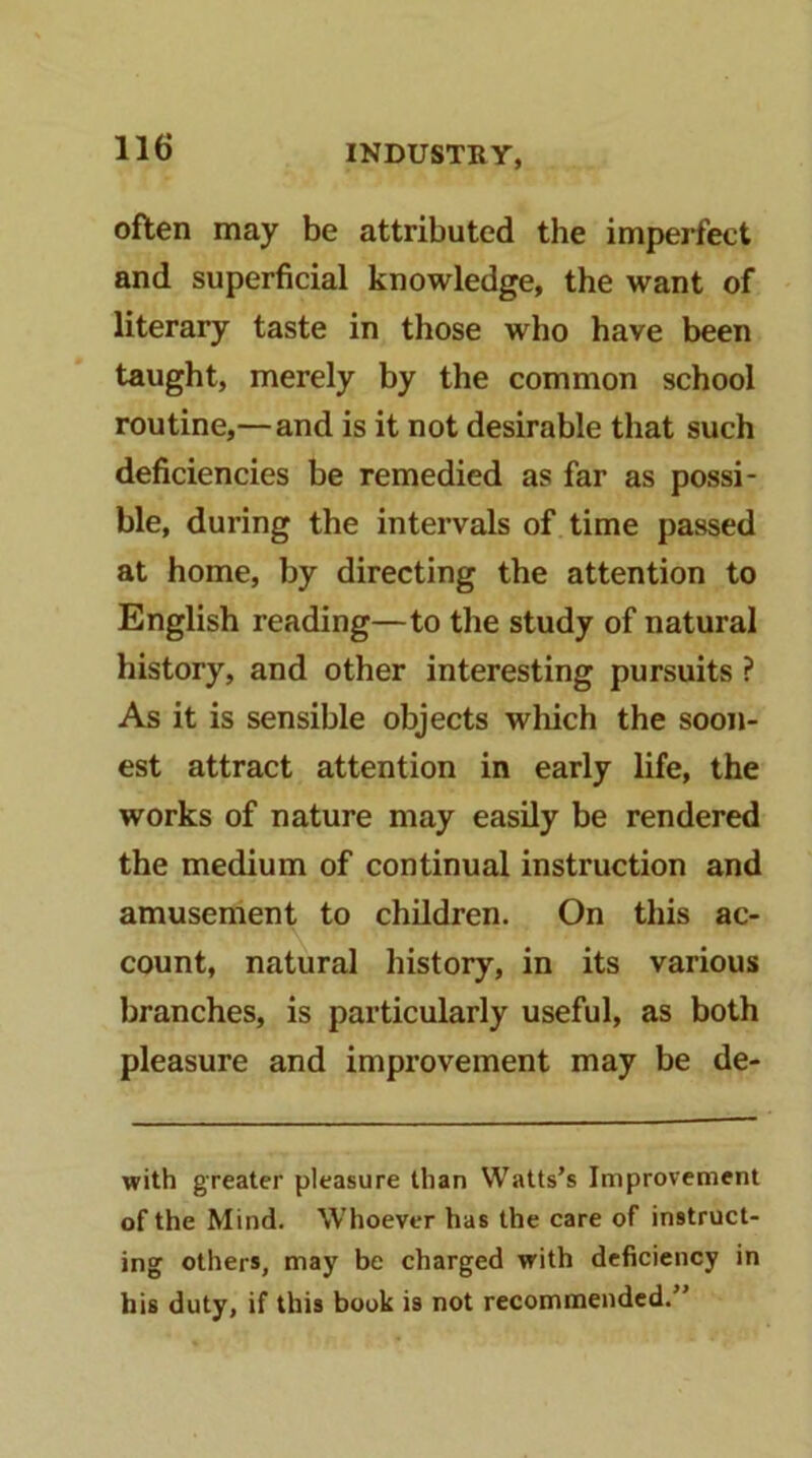 often may be attributed the imperfect and superficial knowledge, the want of literary taste in those who have been taught, merely by the common school routine,— and is it not desirable that such deficiencies be remedied as far as possi- ble, during the intervals of time passed at home, by directing the attention to English reading—to the study of natural history, and other interesting pursuits ? As it is sensible objects wliich the soon- est attract attention in early life, the works of nature may easily be rendered the medium of continual instruction and amusement to children. On this ac- count, natural history, in its various branches, is particularly useful, as both pleasure and improvement may be de- with greater pleasure than Watts’s Improvement of the Mind. Whoever has the care of instruct- ing others, may be charged with deficiency in bis duty, if this book is not recommended.”