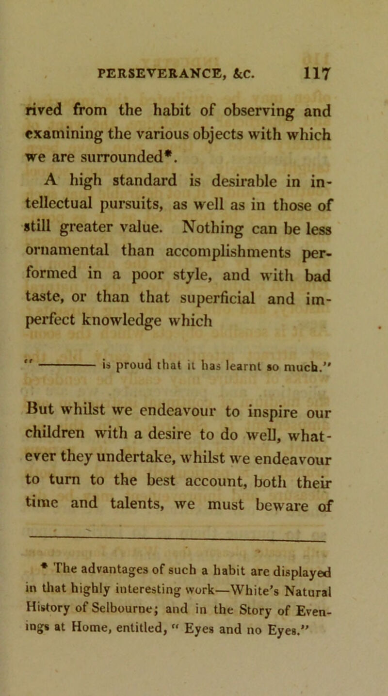 rived from the habit of observing and examining the various objects with which we are surrounded*. A high standard is desirable in in- tellectual pursuits, as well as in those of still greater value. Nothing can be less ornamental than accomplishments per- formed in a poor style, and with bad taste, or than that superficial and im- perfect knowledge which  is proud that it has learnt so much. But whilst we endeavour to inspire our children with a desire to do well, what- ever they undertake, whilst we endeavour to turn to the best account, both their time and talents, we must beware of ♦ The advantages of such a habit are displayed in that highly interesting work—White’s Natural History of Selbourne; and in the Story of Even- ings at Home, entitled, “ Eyes and no Eyes.