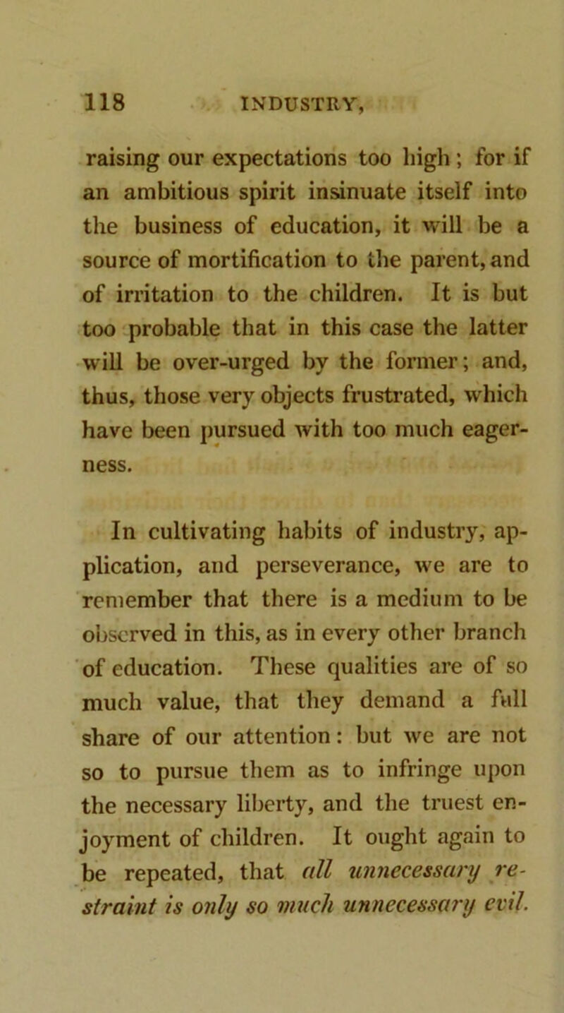 raising our expectations too high; for if an ambitious spirit insinuate itself into the business of education, it will be a source of mortification to the parent, and of irritation to the children. It is but too probable that in this case the latter will be over-urged by the former; and, thus, those very objects frustrated, which have been pursued with too much eager- ness. In cultivating habits of industry, ap- plication, and perseverance, we are to remember that there is a medium to be observed in this, as in every other branch of education. These qualities are of so much value, that they demand a full share of our attention: but we are not so to pursue them as to infringe upon the necessary liberty, and the truest en- joyment of children. It ought again to be repeated, that all unnecessanj re- straint is only so much unnecessary evil.