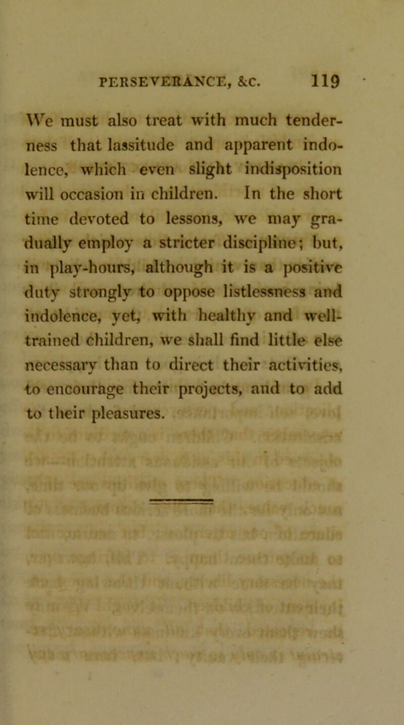 W'^e must also treat with much tender- ness that lassitude and apparent indo- lence, which even slight indisposition will occasion iii children. In the short time devoted to lessons, we may gra- dually employ a stricter discipline; but, in play-hours, although it is a positive duty strongly to oppose listlcssness and indolence, yet, with healthy and well- trained children, we shall find little else necessary than to direct their actintics, to encourage their projects, and to add to their pleasures.