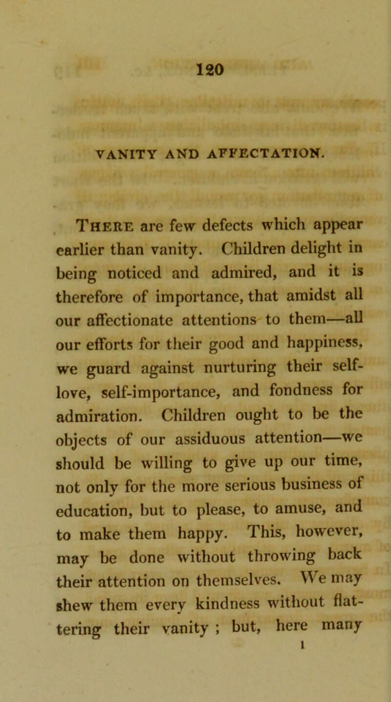 VANITY AND AFFECTATION. There are few defects which appear earlier than vanity. Children delight in being noticed and admired, and it is therefore of importance, that amidst all our affectionate attentions to them—all our efforts for their good and happiness, we guard against nurturing their self- love, self-importance, and fondness for admiration. Children ought to be the objects of our assiduous attention—we should be willing to give up our time, not only for the more serious business of education, but to please, to amuse, and to make them happy. This, however, may be done without throwing back their attention on themselves. We may shew them every kindness without flat- tering their vanity ; but, here many 1