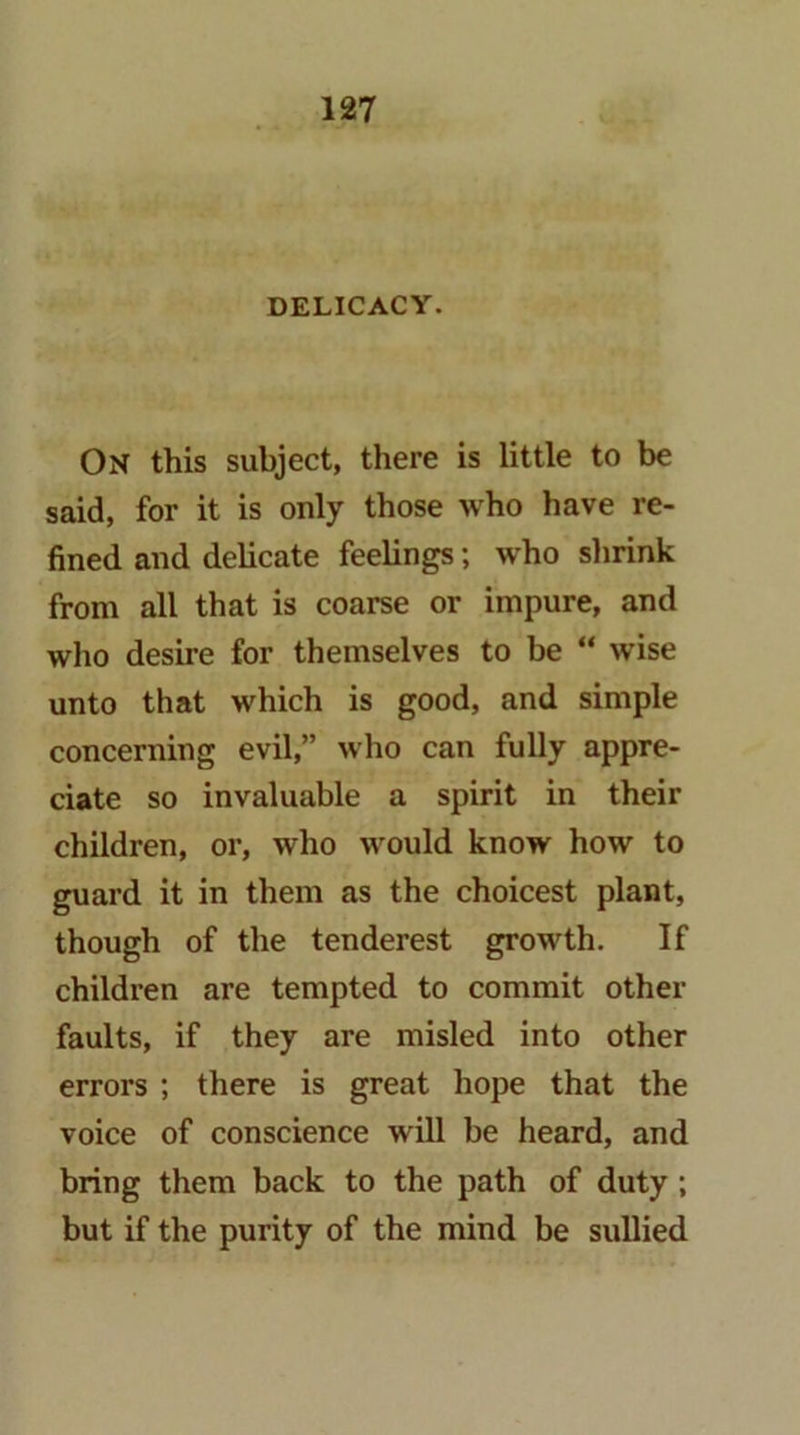 On this subject, there is little to be said, for it is only those who have re- fined and delicate feelings; who shrink from all that is coarse or impure, and who desire for themselves to be “ wise unto that which is good, and simple concerning evil,” who can fully appre- ciate so invaluable a spirit in their children, or, who would know how to guard it in them as the choicest plant, though of the tenderest growth. If children are tempted to commit other faults, if they are misled into other errors ; there is great hope that the voice of conscience will be heard, and bring them back to the path of duty; but if the purity of the mind be sullied