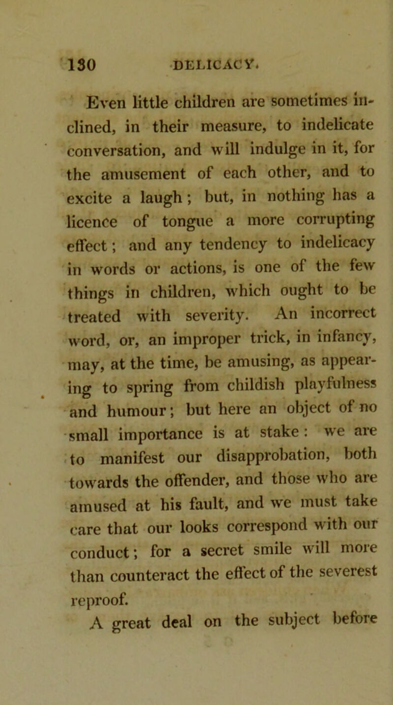 Even little children are sometimes in- clined, in their measure, to indelicate conversation, and will indulge in it, for the amusement of each other, and to excite a laugh; but, in nothing has a licence of tongue a more corrupting effect; and any tendency to indelicacy in words or actions, is one of the few things in children, Avhich ought to be treated with severity. An incorrect word, or, an improper trick, in infancy, may, at the time, be amusing, as appear- ing to spring from childish playfulness and humour; but here an object of no small importance is at stake : we are to manifest our disapprobation, both towards the offender, and those who are amused at his fault, and we must take care that our looks correspond with our conduct; for a secret smile will more than counteract the effect of the severest reproof. A great deal on the subject before
