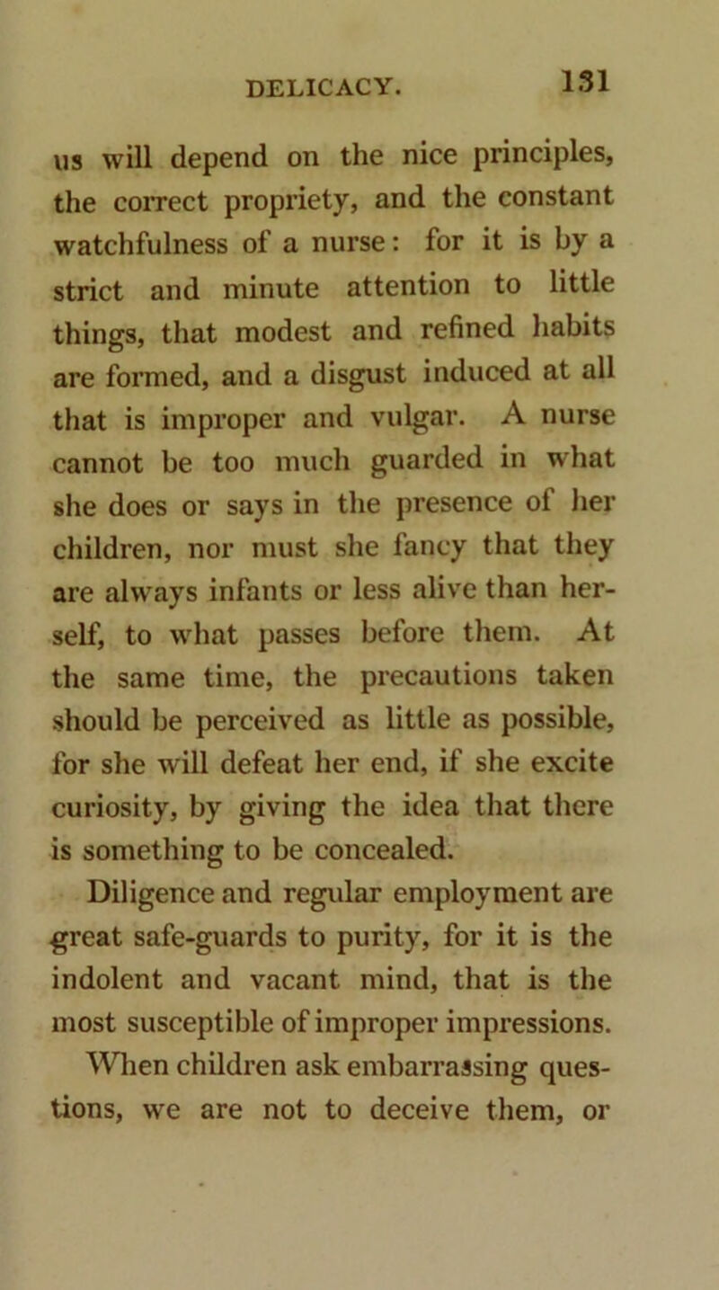 1.51 US will depend on the nice principles, the correct propriety, and the constant watchfulness of a nurse: for it is by a strict and minute attention to little things, that modest and refined habits are formed, and a disgust induced at all that is improper and vulgar. A nurse cannot be too much guarded in what she does or says in the presence of her children, nor must she fancy that they are always infants or less alive than her- self, to what passes before them. At the same time, the precautions taken should be perceived as little as possible, for she will defeat her end, if she excite curiosity, by giving the idea that there is something to be concealed. Diligence and regvilar employment are great safe-guards to purity, for it is the indolent and vacant mind, that is the most susceptible of improper impressions. ^Vlien children ask embarrassing ques- tions, we are not to deceive them, or