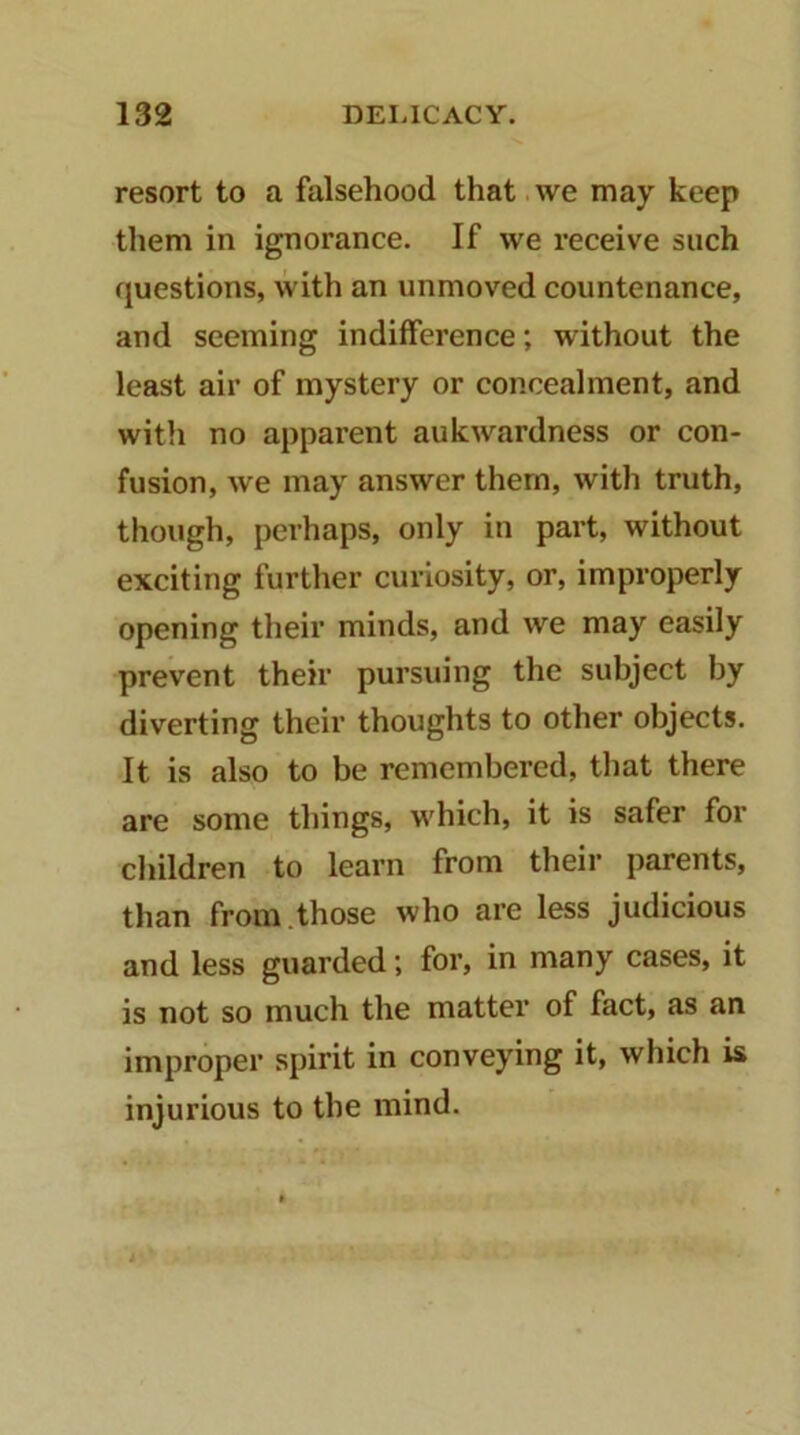 resort to a falsehood that.we may keep them in ignorance. If we receive such questions, with an unmoved countenance, and seeming indifference; without the least air of mystery or concealment, and with no apparent aukwardness or con- fusion, we may answer them, with truth, though, perhaps, only in part, without exciting further curiosity, or, improperly opening their minds, and we may easily prevent their pursuing the subject by diverting their thoughts to other objects. It is also to be remembered, that there are some things, which, it is safer for children to learn from their parents, than from.those who are less judicious and less guarded; for, in many cases, it is not so much the matter of fact, as an improper spirit in conveying it, which is injurious to the mind.