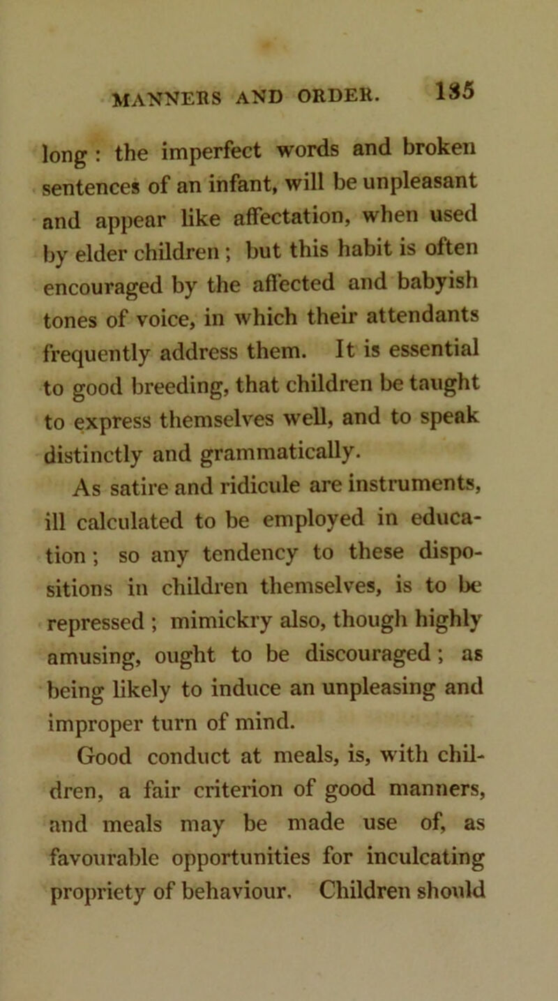 long : the imperfect words and broken sentences of an infant, will be unpleasant and appear like affectation, when used by elder children ; but this habit is often encouraged by the aftected and babyish tones of voice, in which their attendants frequently address them. It is essential to good lireeding, that children be taught to express themselves well, and to speak distinctly and grammatically. As satire and ridicule are instruments, ill calculated to be employed in educa- tion •, so any tendency to these dispo- sitions in children themselves, is to be repressed ; mimickry also, though highly amusing, ought to be discouraged; as being likely to induce an unpleasing and improper turn of mind. Good conduct at meals, is, with chil- dren, a fair criterion of good manners, and meals may be made use of, as favourable opportunities for inculcating propriety of behaviour. Children should