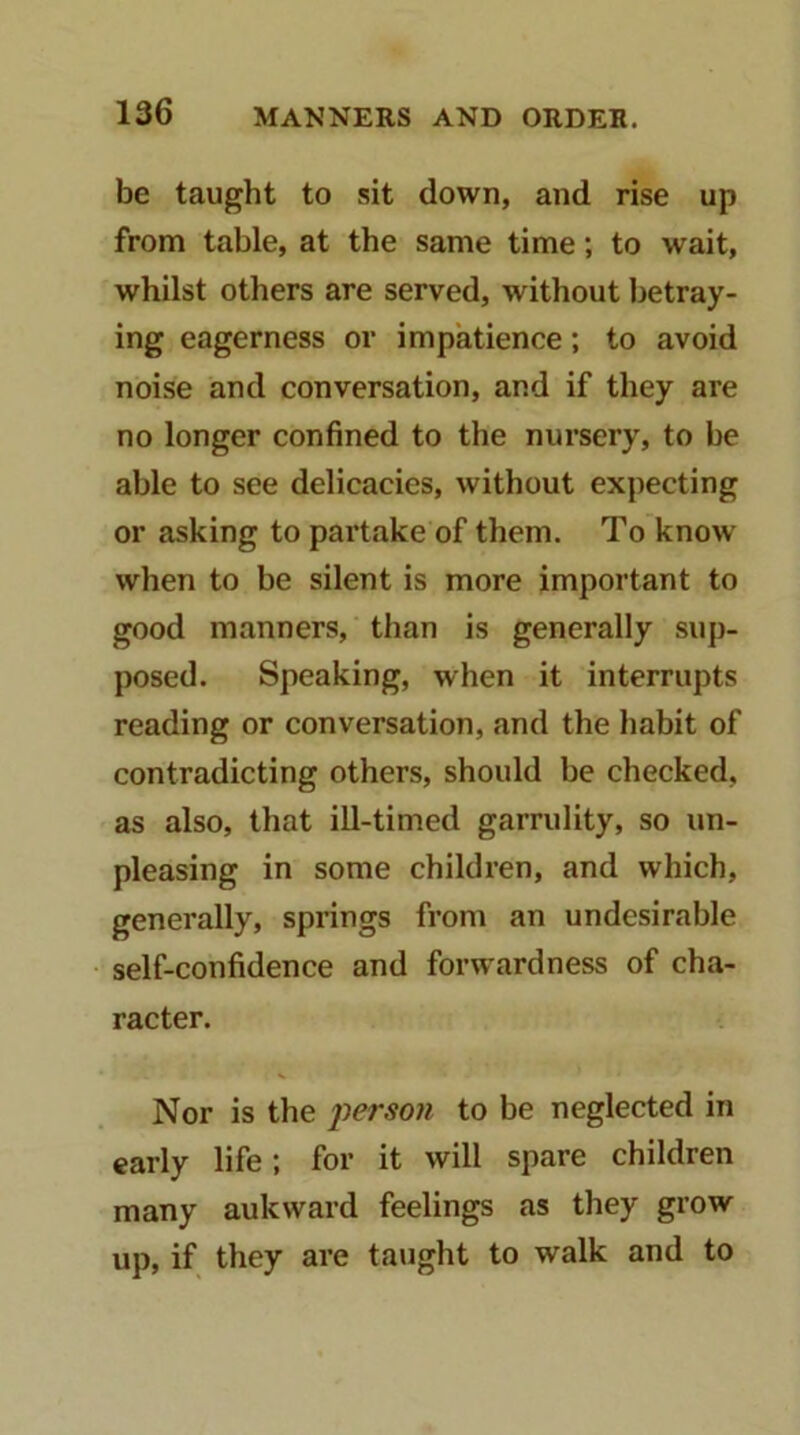 be taught to sit down, and rise up from table, at the same time; to wait, whilst others are served, without betray- ing eagerness or impatience; to avoid noise and conversation, and if they are no longer confined to the nursery, to be able to see delicacies, without expecting or asking to partake of them. To know when to be silent is more important to good manners, than is generally sup- posed. Speaking, when it interrupts reading or conversation, and the habit of contradicting others, should be checked, as also, that ill-timed garrulity, so un- pleasing in some children, and which, generally, springs from an undesirable self-confidence and forwardness of cha- racter. Nor is the i^erson to be neglected in early life; for it will spare children many aukward feelings as they grow up, if they are taught to walk and to