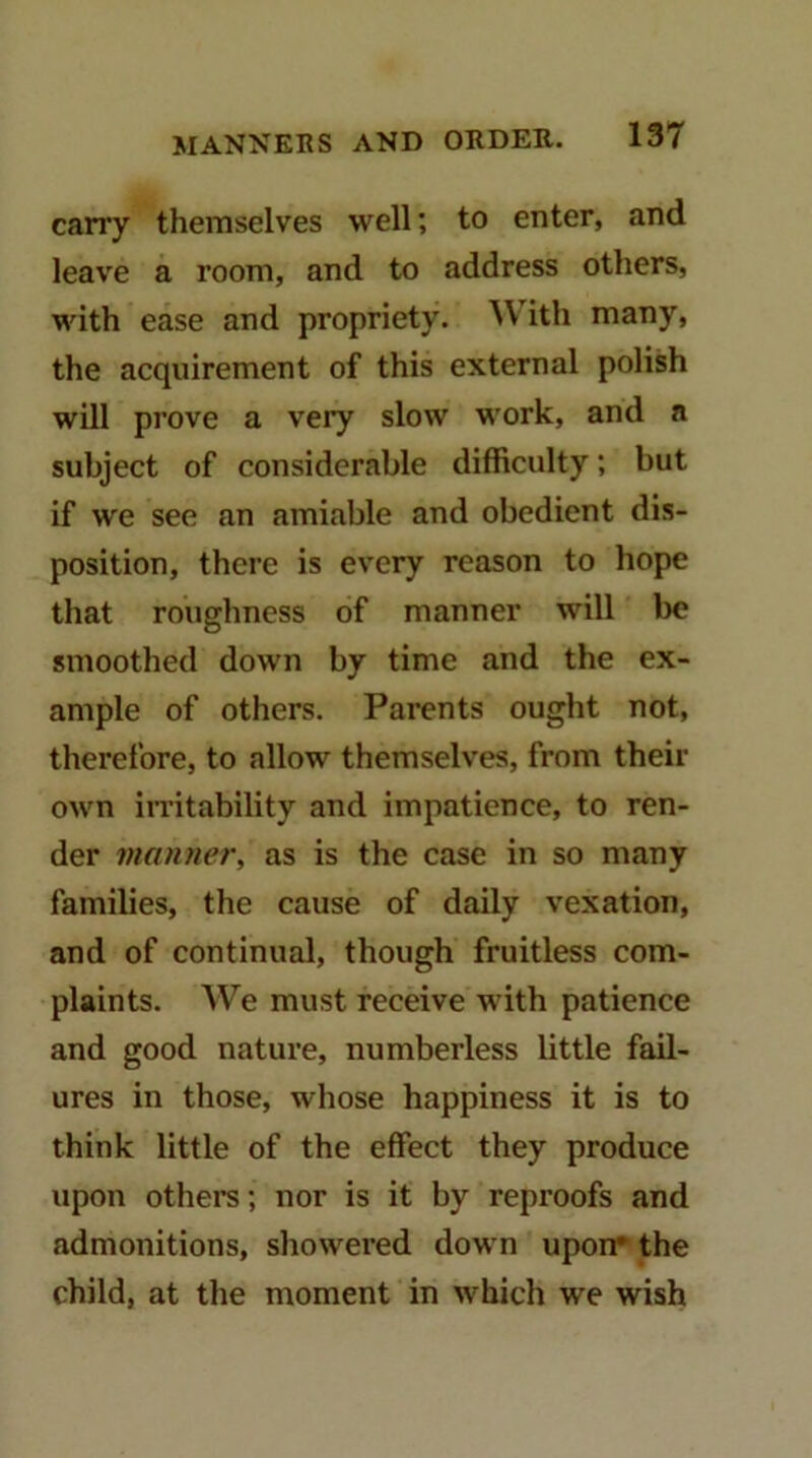 carry themselves well; to enter, and leave a room, and to address others, with ease and propriety. ^V^ith many, the acquirement of this external polish will prove a very slow work, and a subject of considerable difficulty; but if we see an amiable and obedient dis- position, there is every reason to hope that roughness of manner will be smoothed down by time and the ex- ample of others. Parents ought not, therefore, to allow themselves, from their own in-itahility and impatience, to ren- der manner, as is the case in so many families, the cause of daily vexation, and of continual, though fruitless com- plaints. We must receive with patience and good nature, numberless little fail- ures in those, whose happiness it is to think little of the effect they produce upon others; nor is it by reproofs and admonitions, showered down upon* the child, at the moment in which we wish