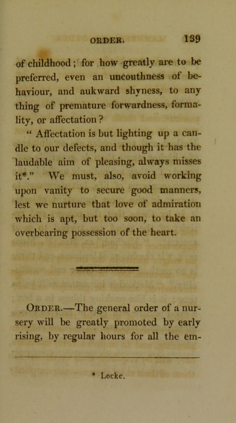 of childhood; for how greatly are to be preferred, even an uncouthness of be- haviour, and aukward shyness, to any thing of premature forwardness, forma- lity, or affectation ? “ Affectation is but lighting up a can- dle to our defects, and though it has the laudable aim of pleasing, always misses it*.” We must, also, avoid working upon vanity to secure good manners, lest we nurture that love of admiration which is apt, but too soon, to take an overbearing possession of the heart. Order.—The general order of a nur- sery will be greatly promoted by early rising, by regular hours for all the em- • Locke.