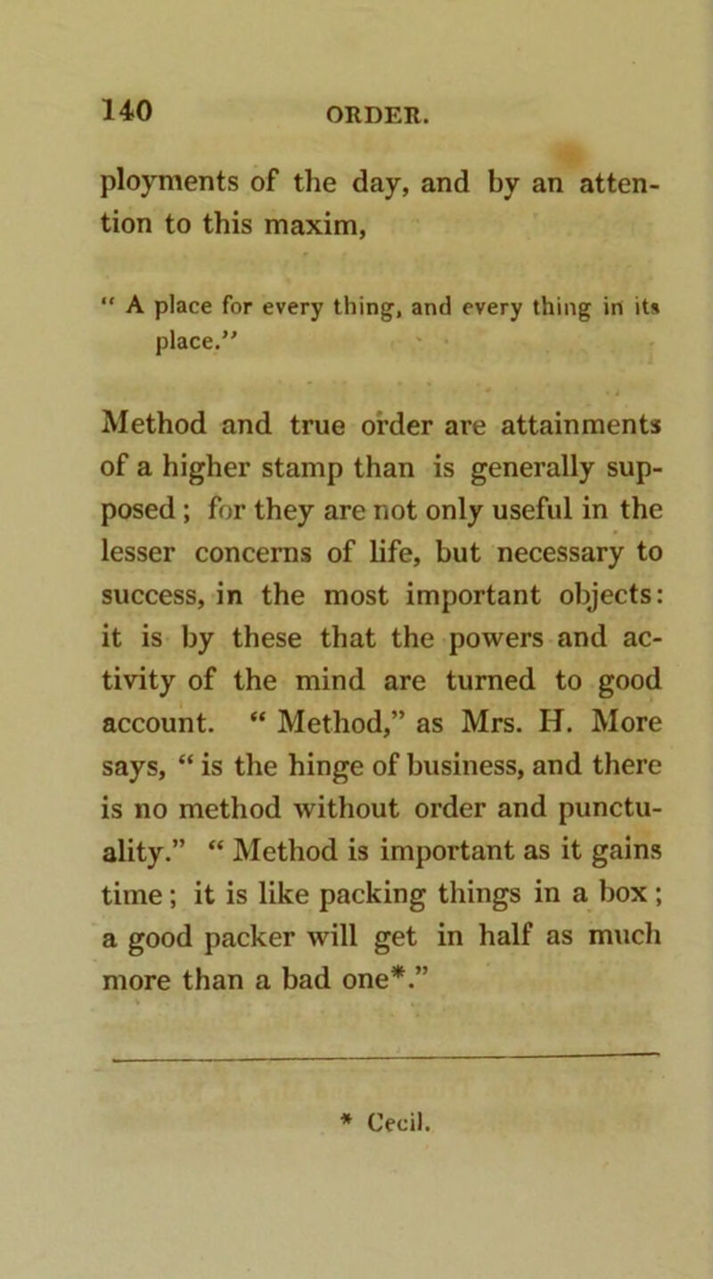 ployments of the day, and by an atten- tion to this maxim, “ A place for every thing, and every thing in its place. Method and true order are attainments of a higher stamp than is generally sup- posed ; for they are not only useful in the lesser concerns of life, but necessary to success, in the most important objects: it is by these that the powers and ac- tivity of the mind are turned to good account. “ Method,” as Mrs. H. More says, “ is the hinge of business, and there is no method without order and punctu- ality.” “ Method is important as it gains time; it is like packing things in a box; a good packer will get in half as much more than a bad one*.” * Cecil.