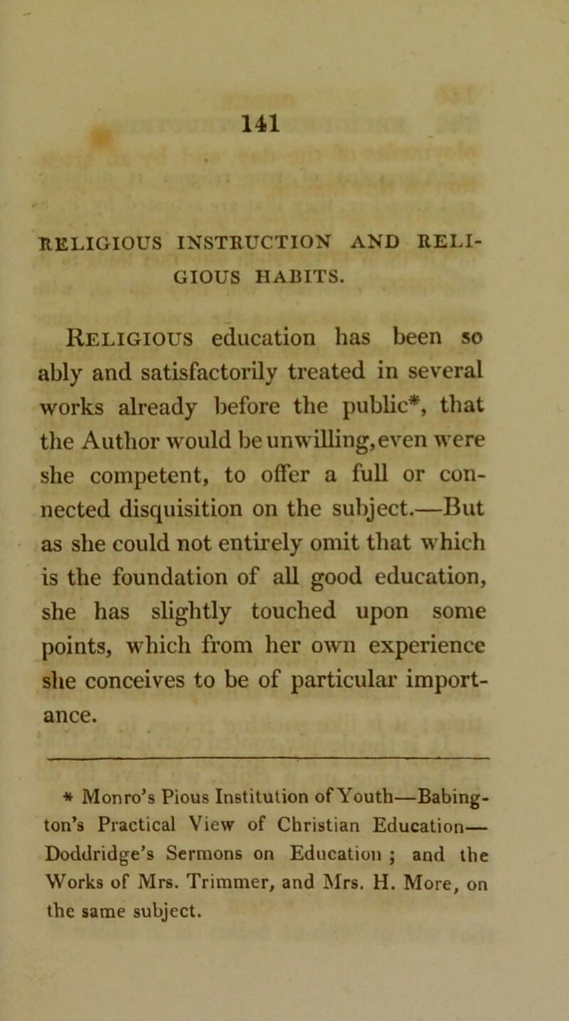 RELIGIOUS INSTRUCTION AND RELI- GIOUS HABITS. Religious education has been so ably and satisfactorily treated in several works already before the pubbc*, that the Author would be unwilling,even were she competent, to offer a full or con- nected disquisition on the subject.—But as she could not entirely omit that which is the foundation of all good education, she has slightly touched upon some points, which from her own experience she conceives to be of particular import- ance. * Monro’s Pious Institution of Youth—Babing- ton’s Practical View of Christian Education— Doddridge’s Sermons on Education ; and the Works of Mrs. Trimmer, and Mrs. H. More, on the same subject.