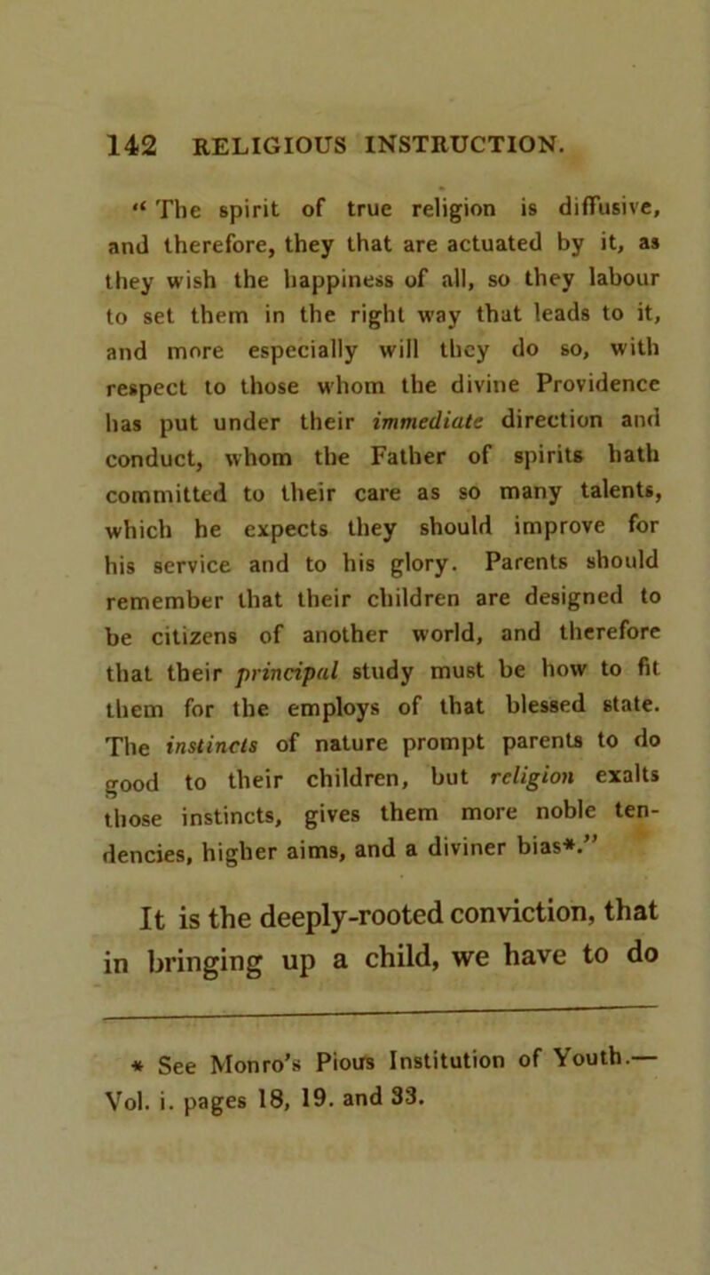 “ The spirit of true religion is diffusive, and therefore, they that are actuated by it, as they wish the happiness of all, so they labour to set them in the right way that leads to it, and more especially will they do so, with respect to those whom the divine Providence has put under their immediate direction and conduct, whom the Father of spirits hath committed to their care as so many talents, which he expects they should improve for his service and to his glory. Parents should remember that their children are designed to be citizens of another world, and therefore that their principal study must be how to fit them for the employs of that blessed state. The instincts of nature prompt parenU to do good to their children, but religion exalts those instincts, gives them more noble ten- dencies, higher aims, and a diviner bias*. It is the deeply-rooted conviction, that in bringing up a child, we have to do * See Monro’s Pious Institution of Youth.— Vol. i. pages 18, 19. and 33.